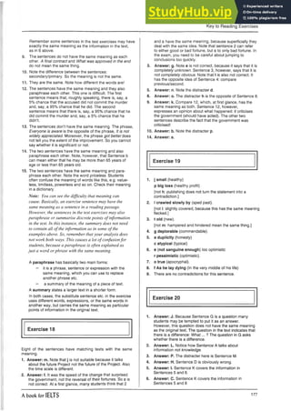 Remember some sentences in the test exercises may have
exactly the same meaning as the information in the text,
as in 6 above.
9. The sentences do not have the same meaning as each
other. A final contract and What was approved in the end
do not mean the same thing.
10. Note the difference between the sentences:
secondary/primary. So the meaning is not the same.
11. They are the same. Note how different the words are!
12. The sentences have the same meaning and they also
paraphrase each other. This one is difficult. The first
sentence means that, roughly speaking, there is, say, a
5% chance that the accused did not commit the murder
and, say, a 95% chance that he did. The second
sentence means that there is, say, a 95% chance that he
did commit the murder and, say, a 5% chance that he
didn’t.
13. The sentences don’t have the same meaning. The phrase,
Everyone is aware is the opposite of the phrase, It is not
widely appreciated. Moreover, the phrase got better does
not tell you the extent of the improvement. So you cannot
say whether it is significant or not.
14. The two sentences have the same meaning and also
paraphrase each other. Note, however, that Sentence b
can mean either that he may be more than 65 years of
age or less than 65 years old.
15. The two sentences have the same meaning and para­
phrase each other. Note the word priceless. Students
often confuse the meaning of words like this, e.g. value­
less, limitless, powerless and so on. Check their meaning
in a dictionary.
Note: You can see the difficulty that meaning can
cause. Basically, an exercise sentence may have the
same meaning as a sentence in a reading passage.
However, the sentences in the test exercises may also
paraphrase or summarise discrete points of information
in the text. In this instance, the summary does not need
to contain all ofthe information as in some of the
examples above. So, remember that your analysis does
not work both ways. This causes a lot of confusionfor
students, because a paraphrase is often explained as
just a word or phrase with the same meaning.
A paraphrase has basically two main forms:
— it is a phrase, sentence or expression with the
same meaning, which you can use to replace
another phrase etc.
— a summary of the meaning of a piece of text.
A summary states a larger text in a shorter form.
In both cases, the substitute sentence etc. in the exercise
uses different words, expressions, or the same words in
another way, but carries the same meaning as particular
points of information in the original text.
Exercise 18
Eight of the sentences have matching texts with the same
meaning.
1. Answer: m. Note that j is not suitable because it talks
about the future Project not the future of the Project. Also
the time scale is different.
2. Answer: f. It was the speed of the change that surprised
the government, not the reversal of their fortunes. So c is
not correct. At a first glance, many students think that 2
Key to Reading Exercises
and c have the same meaning, because superficially they
deal with the same idea. Note that sentence 2 can refer
to either good or bad fortune, but c to only bad fortune. In
the exam, you need to be careful about jumping to
conclusions too quickly.
3. Answer: g. Note e is not correct, because it says that it is
completely unknown. Sentence 3, however, says that it is
not completely obvious. Note that I is also not correct. It
has the opposite idea of Sentence 4: compare
previous/second.
5. Answer: n. Note the distracter d.
8. Answer: o. The distracter h is the opposite of Sentence 8.
9. Answer: k. Compare 12, which, at first glance, has the
same meaning as both. Sentence 12, however,
expresses an opinion about what happened: it criticises
the government (should have acted). The other two
sentences describe the fact that the government was
criticised!
10. Answer: b. Note the distracter p.
14. Answer: a.
Exercise 19
1. j small (healthy)
p big loss (healthy profit)
[not h: publishing does not turn the statement into a
contradiction.]
2. I crawled slowly by (sped past).
[not i: slightly covered, because this has the same meaning
flecked.]
3. t old (new).
[not m: hampered and hindered mean the same thing.]
4. g deplorable (commendable).
5. a duplicity (honesty)
c atypical (typical)
6. e (not sanguine enough) too optimistic
r pessimistic (optimistic).
7. o true (apocryphal).
8. f As he lay dying (In the very middle of his life)
9. There are no contradictions for this sentence.
Exercise 20
1. Answer: J. Because Sentence G is a question many
students may be tempted to put it as an answer.
However, this question does not have the same meaning
as the original text. The question in the text indicates that
there is a difference: What... ? The question in G asks
whether there is a difference.
2. Answer: L. Notice how Sentence A talks about
information not knowledge.
3. Answer: P. The distracter here is Sentence M.
4. Answer: H. Sentence D is obviously wrong.
5. Answer: I. Sentence K covers the information in
Sentences 5 and 6.
6. Answer: C. Sentence K covers the information in
Sentences 5 and 6
A book for IELTS 177
 