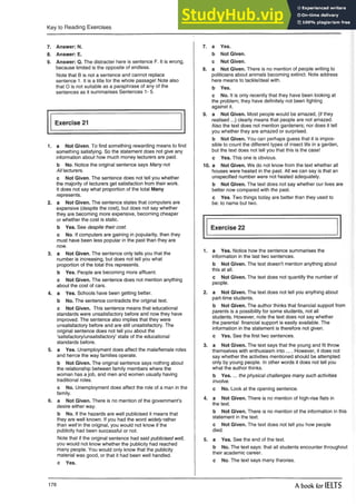 Key to Reading Exercises
7. Answer: N.
8. Answer: E.
9. Answer: Q. The distracter here is sentence F. It is wrong,
because limited is the opposite of endless.
Note that B is not a sentence and cannot replace
sentence 1. It is a title for the whole passage! Note also
that O is not suitable as a paraphrase of any of the
sentences as it summarises Sentences 1- 5.
Exercise 21
1. a Not Given. To find something rewarding means to find
something satisfying. So the statement does not give any
information about how much money lecturers are paid.
b No. Notice the original sentence says Many not
All lecturers.
c Not Given. The sentence does not tell you whether
the majority of lecturers get satisfaction from their work.
It does not say what proportion of the total Many
represents.
2. a Not Given. The sentence states that computers are
expensive (despite the cost), but does not say whether
they are becoming more expensive, becoming cheaper
or whether the cost is static.
b Yes. See despite their cost.
c No. If computers are gaining in popularity, then they
must have been less popular in the past than they are
now.
3. a Not Given. The sentence on'y tells you that the
number is increasing, but does not tell you what
proportion of the total this represents.
b Yes. People are becoming more affluent.
c Not Given. The sentence does not mention anything
about the cost of cars.
4. a Yes. Schools have been getting better.
b No. The sentence contradicts the original text,
c Not Given. This sentence means that educational
standards were unsatisfactory before and now they have
improved. The sentence also implies that they were
unsatisfactory before and are still unsatisfactory. The
original sentence does not tell you about the
‘satisfactory/unsatisfactory’ state of the educational
standards before.
5. a Yes. Unemployment does affect the male/female roles
and hence the way families operate.
b Not Given. The original sentence says nothing about
the relationship between family members where the
woman has a job, and men and women usually having
traditional roles.
c No. Unemployment does affect the role of a man in the
family.
6. a Not Given. There is no mention of the government’s
desire either way.
b No. If the hazards are well publicised it means that
they are well known. If you had the word widely rather
than well in the original, you would not know if the
publicity had been successful or not.
Note that if the original sentence had said publicised well,
you would not know whether the publicity had reached
many people. You would only know that the publicity
material was good, or that it had been well handled.
c Yes.
7. a Yes.
b Not Given,
c Not Given.
8. a Not Given. There isno mentionof people writing to
politicians about animals becoming extinct. Note address
here means to tackle/deal with.
b Yes.
c No. It is only recently that they have been looking at
the problem; they have definitely not been fighting
against it.
9. a Not Given. Most people wouldbe amazed, (if they
realised ...) clearly means that people are not amazed.
Also the text does not mention gardeners; nor does it tell
you whether they are amazed or surprised.
b Not Given. You can perhaps guess that it is impos­
sible to count the different types of insect life in a garden,
but the text does not tell you that this is the case!
c Yes. This one is obvious.
10. a Not Given. We do not know from the text whether all
houses were heated in the past. All we can say is that an
unspecified number were not heated adequately.
b Not Given. The text does not say whether our lives are
better now compared with the past.
c Yes. Two things today are better than they used to
be: to name but two.
Exercise 22
1. a Yes. Notice how the sentence summarises the
information in the last two sentences.
b Not Given. The text doesn’t mention anything about
this at all.
c Not Given. The text does not quantify the number of
people.
2. a Not Given. The text,does not tell you anything about
part-time students.
b Not Given. The author thinks that financial support from
parents is a possibility for some students, not all
students. However, note the text does not say whether
the parental financial support is easily available. The
information in the statement is therefore not given.
c Yes. See the first two sentences.
3. a Not Given. The text says that the young and fit throw
themselves with enthusiasm into .... However, it does not
say whether the activities mentioned should be attempted
only by young people. In other words it does not tell you
what the author thinks.
b Yes. ...the physical challenges many such activities
involve.
c No. Look at the opening sentence.
4. a Not Given. There is no mention of high-rise flats in
the text.
b Not Given. There is no mention of the information in this
statement in the text.
c Not Given. The text does not tell you how people
died.
5. a Yes. See the end of the text.
b No. The text says: that all students encounter throughout
their academic career.
c No. The text says many theories.
178 A book for IELTS
 