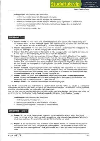Key to Reading Tests
Question type. The questions in this section test:
- whether you are able to scan a text for specific information.
- whether you are able to skim a text to recognise the organisation.
- whether you are able to skim a text to recognise a specific type of organisationi.e. classification.
- whether you can analyse a text from the top down without being draggeddown by detail which
is irrelevant to the question.
- whether you can summarise a text.
QUESTIONS 7-13
7. Answer: benefit. You need a noun here; beneficial (adjective) does not work. The word advantage does
not work here either. The word advantage appears in the original text, but you cannot use it. If the text read
‘...and soils, features which are an advantage to...’, it would be acceptable.
8. Answer: area available. You need to be careful here. The answer is a paraphrase of the word space in the
original text. Spacing is to do with the arranging of the layout of the plants.
9. Answer: Most. This is a translation of the majority of in the passage, but the word majority alone does not
fit here. If you use the word majority, the text should read: The majority of.
10. Answer: blossom. The word is a paraphrase of the word flower in the text.A difficult one.If you read the
sentence, you can see that a verb is needed here for the text to make sense. This sentence is a paraphrase
of the first part of the second sentence in the fourth paragraph. The word spread fits grammatically in the
sentence itself, but the sentence is not then a paraphrase of the original text: the passage does not say that
the roses spread. The word spread in the passage refers to the extent, diameter, circumference of the rose
bush, as it grows.
11. Answer: in the end. This phrase paraphrases the word eventually in the original text. The word also does
not work here. The sentence does not give additional information (also). The sentence states a fact (In fact)
about what happens when shrub roses are not cut back regularly. It is, therefore, also a development of the
phrase without having to be cut back. Compare the original text.
12. Answer: across. The phrase up to three metres across paraphrases witha spread oftwoto three
metres. The word circumference would not work here as you would need to say ‘in circumference’. The
same would apply to the word ‘diameter’, if it were in the list.
13. Answer: dictates. This sentence summarises the penultimate paragraph.
Note that this exercise tests your understanding of a section of text. It checks whether you are able to understand a
paraphrase of the text and again tests if you can dip into the organisation for detail. The exercise is basically organised
around the cultural advantages first mentioned in the first paragraph.
Note that in the exam you may have a summary, as in 7-13, where there is no Wordlist. Then you will have to take the
words from the text. See Practice Test 2, Reading Passage 2 and Practice Test 3, Reading Passage 1.
Question type. The questions in this section test:
- whether you can summarise a text.
- whether you are able to scan a text for specific information.
- whether you can recognise a paraphrase of words and ideas.
QUESTIONS 14 and 15
14. Answer: B. If you look at the penultimate paragraph, you can see that the writer is talking about shrub
roses. It is not clear whether the phrase of all in probably the most intensely fragrant rose of all refers to
shrub roses or all roses. The writer of the article didn’t know when he was asked!
15. Answer: D. The first reaction for many students is to give A as the answer. The sentence then would mean
that ‘all shrub roses have a short but spectacular flowering season’. The word many in the text shows you
that there are other flowering seasons. Like A, alternatives B and C, each only covers one group of shrub
roses.
A book for IELTS 181
 