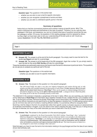 Key to Reading Tests
Question type. The questions in this section test:
- whether you are able to scan a text for specific information.
- whether you can recognise a paraphrase of words and ideas.
- whether you are able to understand specific points in the text.
Summary of questions
Notice that you had two summarising sections and a section looking at specific points. Why? The
reason is because the texts lend themselves to this type of question. Therefore, as you read the other
passages in this book, and elsewhere, you can try to predict what type of questions would test the way
the passage is written. Of course, the questions in this reading passage could be replaced by others,
but they might not have been able to test your understanding of the text quite so well. Could you
replace Questions 1-6 with Yes, No, Not Given questions?
Test 1 Passage 2
QUESTIONS 16 and 17
16. Answer: 80. The answer is at the end of the fourth paragraph. You simply need to scan the text for the
words Lex Report and also for a percentage.
17. Answer: 90. The answer is at the beginning of the fifth paragraph. Again like number 16, you simply need to
scan the text for the words RAC Survey and also for a percentage.
These two questions are particularly easy as you just have to scan the text for references to particular items. The questions
do not ask you to analyse any particular part of the text.
Question type. The questions in this section test:
- whether you are able to scan for specific information.
QUESTIONS 18-23
18. Answer: Yes. The answer to this question is in the seventh paragraph:
The 1991 Road Traffic Act takes a very dim view indeed of dangerous and careless driving and, as with
assaults, provides stiff custodial sentences for those guilty of such crimes. To date, however, there is no such
offence in the statute books known as ‘Road Rage’. There can be assaults or criminal damage followed or
preceded by dangerous driving, but no offence that incorporates both - a change in the law which the public
are crying out for in the face of increasing anarchy on the roads.
The statement in the exercise is basically a paraphrase of the text in italics. When you are scanning, you need to look
out for references to Road Rage and information about whether it breaks the law, violates the law, or is a violation of the
law. To do the first is not easy, because the phrase ‘Road Rage’ occurs many times in the passage. To scan for the latter
is even more difficult, because you are searching for an idea that appears in another form. It is like seeing a person whom
you do not know very well out of context or wearing different clothes. It is sometimes difficult to recognise them.
Scanning a text for ideas in the form of a paraphrase rather than specific words or phrases requires an advanced level
of vocabulary and flexibility in English. If you are aware of the need to develop this skill, it will help you in doing not just
this type of exercise, but many of the other exercises you have to deal with in the IELTS exam.
19. Answer: Yes. The answer to this question is in the second paragraph:
A psychologist, employed by the Royal Automobile Club (RAC) defines ‘Road Rage’, thus: ‘unchecked
behaviour designed to cause harm to another road user; behaviour which is not normally in the behavioural
repertoire of the person. ‘Road Rage’ is an altering of an individual’s personality whilst driving caused by
a process of dehumanisation. This dehumanisation is caused by road use frustrations and an artificial
sense of insulation, protection and empowermentprovided by the car. This leads the person to behave in a
way designed to cause harm or endanger other road users.’
Note that again you have to scan the text to find information relating to the psychologist and then the idea of cars making
drivers feel artificially safe.
182 A book for IELTS
 