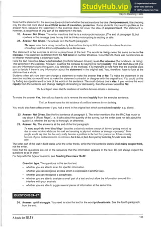 Key to Reading Tests
Note that the statement inthe exercise does not check whether the text mentions the idea of empowerment. It is checking
only the discreet point about an artificial sense of insulation, protection. Some students may want to put No as the
answer here, because the statement in the exercise does not cover the idea of empowerment. The statement is,
however, a paraphrase of only part of the statement in the text.
20. Answer: Not Given. The writer mentions that he is a motorcycle instructor, (The end of paragraph 3), but
nowhere in the passage does he say that he thinks motorcycling is exciting or safe.
21. Answer: Not Given. The answer is in the fourth paragraph:
The report states that a survey carried out by Lex confirms that up to 80% of motorists have been the victims
of road rage and that driver confrontation is on the increase.
The statement in the exercise is almost a paraphrase of the text. The words is rising mean the same as is on the
increase. This statement is different from the Not Given in number 20 above. In number 20, there was no reference as
to whether motorcycling is exciting or safe.
Here the text mentions driver confrontation (conflicts between drivers); is on the increase (the incidence...is rising).
The sentence in the exercise, however, qualifies the increase by saying it is rising rapidly. The text itself does not give
you any information about the quality, e.g. rate/size, of the increase. It is important to note here that the exercise asks
you to decide if there is any information about the statement in the original text. You, therefore, have to look at the
statement as a whole.
Students often ask how they can change a statement to make the answer Yes or No. To make the statement in the
exercise into No you would have to make the statement contradict or disagree with the original text. You could do this
by finding an opposite word for one of the words in the sentence. The most obvious one is rise. If you remove the word
rapidly from the sentence and change rising to diminishing or decreasing, then the answer would be No:
The Lex Report states that the incidence of conflicts between drivers is decreasing.
To make the answer Yes, then all you have to do is remove the word rapidly from the exercise sentence:
The Lex Report states that the incidence of conflicts between drivers is rising.
You would also have a No answer if you had a word in the original text which contradicted rapidly, e.g. slowly.
22 Answer: Not Given. See the first sentence of paragraph 5. The writer mentions that the RAC has much to
say about it (‘Road Rage’), i.e. it talks about the quantity of the survey, but the writer does not talk about the
quality i.e. whether the survey is thorough, or otherwise.
23. Answer: No. The answer is at the end of the first paragraph:
To many people the term ‘Road Rage’ describes a relatively modem concept of drivers ‘getting worked up
due to some incident whilst on the road and resorting to physical violence or damage to property’. Most
people would say that this has only really become a problem in the last five years or so. It has certainly
become of great media interest in recent times, but it has, infact, been part ofmotoringfor quite some time
now.
The latter part of the text in bold states what the writer thinks, while the first sentence states what many people think,
not the writer.
Note that the questions are not in the sequence that the information appears in the text. Do not always expect the
questions to be in order.
For help with this type of question, see Reading Exercises 18-22.
Question type. The questions in this section test:
- whether youare able to scan for specific information.
- whether youcan recognise an idea which is expressed in another way.
- whether youcan recognise a paraphrase.
- whether youare able to analyse a small part of a text and not allow the information around it to
interfere with your analysis.
- whether you are able to juggle several pieces of information at the same time.
QUESTIONS 24-27
24. Answer: uphill struggle. You need to scan the text for the word professionals. See the fourth paragraph
from the end.
A book for IELTS 183
 