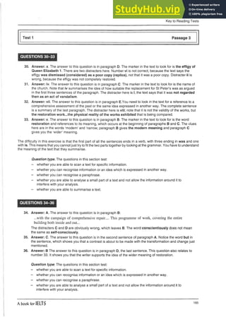 Key to Reading Tests
QUESTIONS 30-33
30. Answer: x. The answer to this question is in paragraph D. The marker in the text to look for is the effigy of
Queen Elizabeth 1. There are two distracters here. Number vi is not correct, because the text says the
effigy was dismissed (considered) as a poor copy (replica), not that it was a poor copy. Distracter ii is
wrong, because the effigy was not completely restored.
31. Answer: iv. The answer to this question is in paragraph C. The marker in the text to look for is the name of
the church. Note that iv summarises the idea of how suitable the replacement for St Peter’s was as argued
in the first three sentences of the paragraph. The distracter here is i; the text says that it was not regarded
then as an act of vandalism.
32. Answer: vii. The answer to this question is in paragraph E.You need to look in the text for a reference to a
comprehensive assessment of the past or the same idea expressed in another way. The complete sentence
is a summary of the last paragraph. The distracter here is viii; note that it is not the validity of the works, but
the restoration work...the physical reality of the works exhibited that is being compared.
33. Answer: v. The answer to this question is in paragraph B. The marker in the text to look for is the word
restoration and references to its meaning, which occurs at the beginning of paragraphs B and C. The clues
here are in the words ‘modern’ and ‘narrow; paragraph B gives the modern meaning and paragraph C
gives you the ‘wider’ meaning.
The difficulty in this exercise is that the first part of all the sentences ends in a verb, with three ending in was and one
with is. This means that you cannot just try to fit the two parts together by looking at the grammar. You have to understand
the meaning of the text that they summarise.
Question type. The questions in this section test:
- whether you are able to scan a text for specific information.
- whether you can recognise information or an idea which is expressed in another way.
- whether you can recognise a paraphrase.
- whether you are able to analyse a small part of a text and not allow the information around it to
interfere with your analysis.
- whether you are able to summarise a text.
QUESTIONS 34-36
34. Answer: A. The answer to this question is in paragraph B:
...with the campaign of comprehensive repair.... This programme of work, covering the entire
building both inside and out...
The distracters C and D are obviously wrong, which leaves B. The word conscientiously does not mean
the same as self-consciously.
35. Answer: C. The answer to this question is in the second sentence of paragraph A. Notice the word but in
the sentence, which shows you that a contrast is about to be made with the transformation and change just
mentioned.
36. Answer: B The answer to this question is in paragraph D, the last sentence. This question also relates to
number 33. It shows you that the writer supports the idea of the wider meaning of restoration.
Question type: The questions in this section test:
- whether you are able to scan a text for specific information.
- whether you can recognise information or an idea which is expressed in another way.
- whether you can recognise a paraphrase.
- whether you are able to analyse a small part of a text and not allow the information around it to
interfere with your analysis.
A book for IELTS 185
 