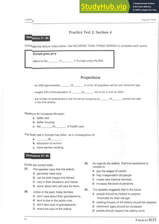 Listenir
_________ '9
Practice Tests
Practice Test 2: Section 4
i
Questions 31-36
Comp,|ete the |ecture notes below. Use NO MORE THAN THREE WORDS to complete each space.
Europe goes grey
refers to the _31 in Europe since the 60s.
Projections
- by 2029 approximately_______32_______% of the UK population will be over retirement age.
- roughly 23% of the population o f_______33_______will be 65 or over by 2020.
- the number of centenarians in the UK will be increasing by_______34_______percent per year
in the 21st century.
*
Reasons for increased life-span:
a. better diet
b. better housing
c. the_______ 35_______ of health care
The b)jrth rate in Europe has fallen as a consequence of:
a. _______ 36_______
b. education of women
c. more women working
Questions 37-40
Circle the correct letter.
37. The speaker says that the elderly
A generally need care.
B can be both happy and retired.
C vary in their situations and needs.
D worry about who will care for them.
38. Unlike in the past, today families
A don’t care about their grandparents.
B tend to live in the same area.
C don’t take care of grandparents.
D share the care of the elderly.
39. As regards the elderly, financial assistance is
needed to
A pay the wages of carers.
B help independent old people.
C create new medical services.
D increase the level of pensions.
•
>
»
40. The speaker suggests that in the future
A people should be helped to prepare
financially for their old age.
B existing houses of the elderly should be adapted.
C retirement ages should be increased.
D people should respect the elderly more.
14
A book for IELTS
 