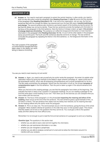 Key to Reading Tests
QUESTIONS 37-40
37. Answer: iv. You need to read each paragraph to extract the central meaning. In other words, you need to
work out why the author wrote the paragraph (See Reading Exercises 11 and 12) and to find the direction
of the paragraph (See Reading Exercises 6-10). If we look at the organisation, we can see, the first two
sentences deal with the change the Abbey has experienced over the past 900 years: transformed/change
and change. The second sentence also mentions a permanent aspect of the building during the period: the
fact that the Abbey has not lost its identity. These first two sentences provide the background information to
the focus of the paragraph in the third sentence. Here the theme of change is taken up again: this process
of change deserves chronicling. This sentence is in effect the foreground information or most important
information in the paragraph (See Reading Exercises 10-12). It is as if all the other details in the paragraph
dance around this point. The fourth and fifth sentences describe elements of change. The last sentence
concludes the paragraph by repeating the theme in the third sentence, i.e. the foreground information of the
paragraph.
The main purpose of the paragraph
is to show that the changes that have
taken place in the Abbey are worth
telling or deserve chronicling:
3- 
Change worth I
recording J
V —
f 4.
I Elements
V of change
You see you need to read meaning not just words!
38. Answer: v. Again, you need to ask yourself why the author wrote the paragraph. He wrote it to explain what
restoration means by giving the example of the Abbey’s repair scheme (campaign of...repair) at the end of
the seventeenth century, which was all-embracing (comprehensive) and unusual (exceptional) for its time.
The title neatly summarises the paragraph. Notice how the information is built up: the phrase campaign of
comprehensive repair in the first sentence. Then the point is taken up again in the second sentence and
expanded.
When you first look at this reading passage, you see that the paragraphs have letters at the beginning. This
indicates that there is likely to be a question on paragraph headings. As you are reading a passage for the
first time write down a brief heading of your own. Then when you do the exercise you can compare what you
have written with the exercise.
39. Answer: vi. The focus of the paragraph is in the phrase but respecting the meaning and ethos of the
building, which occurs at the end of the first sentence. The next sentence gives a good example of this, i.e.
St Peter’s in Rome. The last sentence then states how the Abbey was restored, but its meaning was kept.
So the heading reflects why the author wrote the paragraph.
40. Answer: ii. This is an easy one. The word example occurs in the first sentence, giving the focus of the whole
paragraph. Many students attempt all questions in the order they occur on the question paper. This means
that they waste a lot of time on the questions that they cannot do. You could give a title to this question
easily and then attempt the more difficult ones.
Remember it is not enough to just to read the first and last sentence of a paragraph to work out a heading.
Question type. The questions in this section test:
- whether you are able to scan a text and knit together the information.
- whether you can summarise information or an idea.
- whether you can recognise a paraphrase.
- whether you are able to analyse a small part of a text and not allow the information around it to
interfere with your analysis.
186 A book for IELTS
 