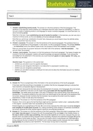Key to Reading Tests
Test 2 Passage 1
Questions 1-3
1. Answer: substituting (some) words. The answer is in the third sentence of the first paragraph. The
sentence in the exercise checks whether you understand what the writer means by translating, i.e. that it is
not just a matter of replacing words in one language for words in another language. It is more than that: it is
about translating sense.
Note that in the text, it says substituting one set of words for another. In the exercise, you can use only a
maximum of three words, so the word words summarises one set of words.
Note that you cannot say ‘substitution of words’ here, because you would need to have the definite article,
the. You would then have four words.
2. Answer: a purpose. The answer is in the first sentence of the second paragraph. The sentence here is a
summary or paraphrase of the paragraph. In that sense, it is like a paragraph heading. The phrase whether
... or instructive covers the different types of text, the purpose of which the translator must consider.
Note you cannot have ‘its purpose’ because of the latter half of the sentence: that the translator ... Nor
can you have ‘the purpose’.
3. Answer: (very) sparse. The answer is in the first sentence of the fourth paragraph. Two types of reader are
covered in the fourth paragraph: readers with good knowledge and sparse knowledge. If you remove the
word only from the statement in the exercise, you could have both good and (very) sparse. With only, you
can have only the latter.
Question type. The questions in this section test:
- whether you are able to scan for specific information.
- whether you can recognise information or an idea whichis expressedinanother way.
- whether you can recognise a paraphrase.
- whether you are able to analyse a small part of a textandnot allow theinformation around it to interfere
with your analysis.
Questions 4-6
4. Answer: B. This is a paraphrase of the information in the second sentence of the fourth paragraph:
It has been said that everything is translatable ’on condition that the two languages belong to cultures that
have reached a comparable degree of development’.
A is not correct, because the text talks about the development of cultures, not of languages. C is not correct,
because the reference in the text is to the reader being up-to-date with the requisite technical
knowledge. The reader being up-to-date in this way is incidental to the cultures being of the same level of
development. The question posed by the writer here is an afterthought to the main part of the sentence. D is
not correct, because the text mentions that the translator has to balance the writer’s and the reader’s
expectations; it does not talk about the translator’s.
5. Answer: A. The answer is in the third sentence of the fifth paragraph:
However, this is not to ignore the fact that there might well be instances in which a text - awkwardly written
in the original - could be made more accessible by the translator.
Answer A gives you a paraphrase of the text. B is not correct, because the writer says it would be wrong to
over-simplify an erudite piece of prose. So, making something overly simple is not advised. C and D are
not correct, because the writer advises against making an amusing text ponderous.
6. Answer: A. The answer is in the first sentence of the sixth paragraph. Notice the writer’s paraphrase of the
word style: how she says it. Compare this with the paraphrase of the word style in the multiple choice i.e.
the way in which a writer says something. Alternatives B, C and D are not correct, because they are not
aspects which are stated as being important when translating. Allusions and subliminal messages (B and C)
are examples of what makes up style. They provide information which is subordinate to A. Alternative D is
wrong, because the text compares the translator’s job to doing a jigsaw puzzle, because she has to solve
appropriately the problems a text represents. The text does not say that it is important.
A book for IELTS 187
 