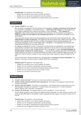 Key to Reading Tests
Question type. The questions in this section test:
- whether you are able to scan a text for specific information.
- whether you can recognise a paraphrase of words and ideas.
- whether you are able to understand and analyse specific points in the text.
Questions 7-10
7-10. Answer: A/C/D/F (in any order).
A is mentioned in paragraph 2, the first sentence of the paragraph: considers the purpose of the said text.
C is mentioned in paragraph 5. A translation should ... mirror that of the original, but the translator also
has to make a judgement about making a text clearer, or more accessible ... It is a question of
judgement’. (See number 5 above and 13 below). D is mentioned in the first sentence of paragraph 3 :. . .
needs to consider who the readers of the translated text will be. F is mentioned in paragraph 4 in the
last sentence.
If you look at the last few words in the first paragraph you can see how the writer organised the text: ‘ and
asked herself a number of questions’. The judgements that the translator has to make as she answers the
questions help organise the text. A is like a summary of paragraph 2; C summarises paragraph 5; D
summarises paragraphs 3 and 4; and F relates again to paragraph 4. The judgements are, therefore, like
headings that summarise the main body of the text.
As regards the distracter B, ‘a poem’ is mentioned in the first sentence of paragraph 6, but nothing is said
about whether a translator has to decide if poetry is important or not. As for E, it is incorrect, because the
translator does not have to make a judgement about this. In paragraph 7, it says: The target language, for
the best results, should be her mother-tongue . . meaning that translating is best done ‘into’ the mother
tongue. Moreover, the writer is not putting this forward as a point on which a decision needs to be made, it is
important to read the options carefully to make sure that they contain exactly the same information as the
text.
G is not mentioned in the text and H is wrong. See paragraph 5: it would be wrong to oversimplify. The
decision, in any case, would be whether to simplify rather than ‘oversimplify’.
Question type.The questions in this section test:
- whether you are able to scan a text for specific information.
- whether you can recognise a paraphrase of words and ideas.
- whether you are able to understand and analyse specific points in the text.
- whether you can recognise the function of points in a text.
- whether you are able to summarise a text.
Questions 11-14
11. Answer: culture and truth. The answer is in the fourth sentence in paragraph 1.
12. Answer: certain characteristics/the same expectations. The answer is in paragraph 3. Note that both
answers are possible.
13. Answer: style and register. The answer is in paragraph 5. This question asks you about the focus of the
fifth paragraph. Compare C in questions 7-10 above. Notice how questions 5, 7-10 and 13 examine
different aspects of the information in paragraph 5.
14. Answer: the whole text. This question takes you back to paragraph 1, the last sentence.
In short answer questions such as these, the important thing to remember is to scan the text and look for the
clues you have been given in the question: words or phrases that often appear in the same or similar form in
the text.
Question type. The questions in this section test:
- whether you are able to scan a text for specific information.
- whether you can recognise a paraphrase of words and ideas.
- whether you are able to understand and analyse specific points in the text.
- whether you can recognise the function of points in a text.
188
A book for IELTS
 