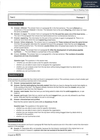 Key to Reading Tests
Test 2 Passage 2
Questions 15-20
15. Answer: offshoot. The answer here is in paragraph D, in the first sentence. The word offshoot is a
paraphrase of the word branch in the text. The distracter here is the word offspring, which does not mean
the same as branch.
16. Answer: in vogue. The answer here is in paragraph A: For the past few years one of the buzz terms__
The rest of the paragraph then shows how fashionable/common combinatorial chemistry is.
17. Answer: appearing. The information for this part of the summary is again in paragraph A. There is no
particular word there which the word appearing paraphrases.
18. Answer: follow religiously. The answer here is in paragraph B: These reviews all have the same format.
And then the paragraph describes the repeated formula of the paragraph. Note that the word religiously
means faithfully/exactly here. The distracter usually follow does not paraphrase exactly the meaning of the
phrase quoted above.
19. Answer: Once. The answer here is in paragraph E: After the development of solid phase peptide
synthesis___The word Once is a paraphrase of the word After.
20. Answer: limitless. The answer here is in paragraph E, in the last sentence: The numbers of possible
sequences are truly innumerable!
Question type. The questions in this section test:
- -whether you are able to scan a text for specific information.
- whether you are able to scan a text to recognise the organisation.
- whether you can analyse a text from the top down without being dragged down by detail which is
irrelevant to the question.
- whether you can summarise a text.
Questions 21-25
All the answers to complete the flow chart are found in paragraphs I and J. This summary covers a much smaller part
of the text than the previous exercise and is more precise.
21. Answer: (polypropylene) mesh sacs.
22. Answer: thermal sealing/being thermally sealed. Note that you haveto change the wordshere slightly to
fit the wording of the chart. The diagram already mentions the fact that the sacsare closed, and you are
being asked to say here how that happens.
23. Answer: resin beads. Note that here you are being asked to state what the solid supports are, or are
made of.
24. Answer: pot to pot. Note that you cannot use the word reagent here; you are only allowed to use three
words. Note also that the word pot on its own is not enough.
25. Answer: characterised and purified.
Note that this section tests the same skills as Questions 15-20.
Question type. The questions in this section test:
- whether you are able to scan a text for specific information.
- whether you are able to scan a text to recognise the organisation.
- whether you can analyse a text from the top down without being dragged down by detail which is
irrelevant to the question.
- whether you can summarise a text.
Questions 26-28
The answers to this section are found in paragraph B. Note that the sections are not in the order in which the information
appears in the passage.
26. Answer: F. Description B is not possible, because the first director mentioned in the original text is not
directly involved in research: a person who has not worked at the bench for years-----
A book for IELTS 189
 