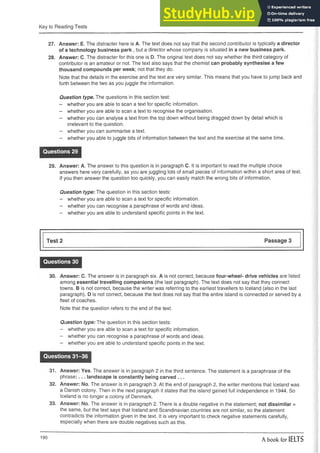Key to Reading Tests
27. Answer: E. The distracter here is A. The text does not say that the second contributor is typically a director
of a technology business park , but a director whose company is situated in a new business park.
28. Answer: C. The distracter for this one is D. The original text does not say whether the third category of
contributor is an amateur or not. The text also says that the chemist can probably synthesise a few
thousand compounds per week; not that they do.
Note that the details in the exercise and the text are very similar. This means that you have to jump back and
forth between the two as you juggle the information.
Question type. The questions in this section test:
- whether you are able to scan a text for specific information.
- whether you are able to scan a text to recognise the organisation.
- whether you can analyse a text from the top down without being dragged down by detail which is
irrelevant to the question.
- whether you can summarise a text.
- whether you able to juggle bits of information between the text and the exercise at the same time.
Questions 29
29. Answer: A. The answer to this question is in paragraph C. It is important to read the multiple choice
answers here very carefully, as you are juggling lots of small pieces of information within a short area of text.
If you then answer the question too quickly, you can easily match the wrong bits of information.
Question type: The question in this section tests:
- whether you are able to scan a text for specific information.
- whether you can recognise a paraphrase of words and ideas.
- whether you are able to understand specific points in the text.
Test 2 Passage 3
Questions 30
30. Answer: C. The answer is in paragraph six. A is not correct, because four-wheel- drive vehicles are listed
among essential travelling companions (the last paragraph). The text does not say that they connect
towns. B is not correct, because the writer was referring to the earliest travellers to Iceland (also in the last
paragraph). D is not correct, because the text does not say that the entire island is connected or served by a
fleet of coaches.
Note that the question refers to the end of the text.
Question type: The question in this section tests:
- whether you are able to scan a text for specific information.
- whether you can recognise a paraphrase of words and ideas.
- whether you are able to understand specific points in the text.
Questions 31-36
31. Answer: Yes. The answer is in paragraph 2 in the third sentence. The statement is a paraphrase of the
phrase:... landscape is constantly being carved . . .
32. Answer: No. The answer is in paragraph 3. At the end of paragraph 2, the writer mentions that Iceland was
a Danish colony. Then in the next paragraph it states that the island gained full independence in 1944. So
Iceland is no longer a colony of Denmark.
33. Answer: No. The answer is in paragraph 2. There is a double negative in the statement; not dissimilar =
the same, but the text says that Iceland and Scandinavian countries are not similar, so the statement
contradicts the information given in the text. It is very important to check negative statements carefully,
especially when there are double negatives such as this.
190
A book for IELTS
 