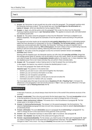 Key to Reading Tests
Questions 1-5
1. Answer: xii. Remember to ask yourself why the writer wrote this paragraph. The paragraph explains what
the Alexander technique is about. The key words here are: It is a technique for the elimination o f...
habits of ‘misuse’, which are described as having negative effects.
2. Answer: x. Again, why did the author write the paragraph? She wrote it to show how the Alexander
Technique teaches people how to ‘use’ themselves better. This applies to everyone (all), both able-bodied
and disabled people alike.
3. Answer: iv. The author wrote the paragraph to show how the Alexander Technique is adapted to suit
different disabilities. The text gives two examples of how the approach varies according to the particular
problem:
The approach and what results can be expected to vary greatly depending directly on eliminating tension
habits that have developed to compensate for the loss of disability. For the stroke patient, especially if
lessons are commenced early after the stroke, the Alexander Technique can play an important role in
rehabilitation and mobility retraining. With a blind person, the work is likely to focus on eliminating insecurity
leading to stiff and overcautious walking, balancing difficulties and poor head poise.
4. Answer: ii. The author wrote this paragraph to show the connection between tension and everyday
activities (daily routine):
Working with the disabled pupil, the Alexander teacher can offer help with everyday activities, things that
the average person takes for granted, such as the ability to brush one’s teeth, shave, tie one’s shoelaces or
cut a slice of bread. By looking at compensatory tension patterns, the teacher can, in many instances, help
the disabled person find a new means whereby they can perform these everyday tasks.
5. Answer: viii. The paragraph is about helping carers to help the people they are looking after:
In this respect, the lessons may extend to include the disabled person’s carer ....
The rest of the paragraph then deals with this point.
Question type. The questions in this section test:
- whether you are able to scan a text and knit together theinformation.
- whether you can summarise information or an idea.
- whether you can recognise a paraphrase.
- whether you are able to analyse a small part of a text and not allow the
- information around it to interfere with your analysis.
For more details about this type of exercise look at Questions 37-40 in Reading Test 1. Compare the
differences in the paragraphs in this text and the exercise in Test 1. Can you see any difference in the type
of paragraph? Look at Reading Exercises 10-13.
Questions 6-14
In this type of exercise, you should always check that the form of the words fit the sentence structure of the
summary.
6. Answer: re-educated. This is the only word which fits the blank space here. The word re-education occurs
in the first sentence of the text, but to fit the grammar you need to change the form of the word.
7. Answer: reflex mechanisms/ reflexes. The words occur in the first sentence of paragraph B. The first
answer given is the better of the two.
8. Answer: in harmony/harmoniously. The answer is in the second paragraph, the third sentence. The
adjective harmonious (paragraph A) does not work here, because you need an adverb (harmoniously) or
an adverbial phrase.
9. Answer: eliminated. The word elimination occurs in paragraph A and eliminating in paragraph D. You
need to change the form of the word here to fit the grammar of the summary.
10. Answer: use. The Alexander technique is about better ‘use’ of ourselves. See paragraph B.
11. Answer: the disabled. See the title of the article and throughout the text.
12. Answer: requirements/disability. For the answer, you need to jump to the latter part of paragraph G. Again
you need to change the form of the word here to fit the grammar of the text. The verb require needs to be
changed to make it into a noun. You may put disability here as well, but it is repetitive.
192 A book for IELTS
 