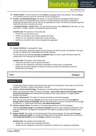 Key to Reading Tests
13. Answer: factors. The text mentions the word factors in paragraph G, the first sentence. The word effects
is not suitable, because it would not summarise the text in paragraph G.
14. Answer: a challenge/challenging. The answer is in the last sentence of paragraph G. Note that this
exercise tests your understanding of the whole text. It checks whether you are able to understand a
paraphrase and again tests if you can dip into the organisation for detail. The exercise is basically organised
around the main points covered by the writer.
In Reading Passage 1 Practice Test 1, you had a similar summary with a Word List. In the exam, you may
have either. It is better, therefore, to practise both types of exercise.
Question type. The questions in this section test:
- whether you can summarise a text.
- whether you are able to scan a text for specific information.
- whether you can recognise a paraphrase of words and ideas.
- whether you are able to scan a text to recognise the organisation.
Question 15
15. Answer: Not Given. In paragraph D, it says:
For the stroke patient, especially if lessons are commenced early after the stroke, the Alexander Technique
can play an important role in rehabilitation and mobility retraining.
The text tells you the Technique can play an important role, but it does not give information about the
success rate of the Technique with stroke patients.
Question type. The question in this section tests:
- whether you are able to scan for specific information.
- whether you can recognise an idea which is expressed in another way or a paraphrase.
- whether you are able to analyse a small part of a text and not allow the information around it to
interfere with your analysis.
Test 3 Passage 2
Questions 16-19
In these short answer questions, the answers do not need to be full sentences. All you have to do is find the
necessary information, usually a short phrase, in the text.
16. Answer: science and technology. The answer is in the first sentence of the second paragraph:
History may well dub the 1900s The Century of Change - the era when science and technology forged a
permanent partnership and unleashed the first products of their unique alliance on a largely illiterate,
earthbound civilisation.
17. Answer: measurement. The answer is in the second sentence of the third paragraph.
Even if you do not know the word elusive, all you have to do is scan the text for the phrase speed of
change and the volume of knowledge. What the two things have in common is the fact that they could nol
be measured, i.e. measurement was elusive: they defied measurement.
18. Answer: rampant stress. The answer is in the penultimate sentence of the third paragraph.
Note that inexorable change and cut-throat competition are not the main contributory factors here. They
cause the stress which management consultants are then called in to address. Hence, the growth in their
business.
19. Answer: benefit. The answer is in the third sentence of the fourth paragraph. The text reads: Progress
implies change with benefit. This means that change does not have benefit. Note that you do not have to
write change with benefit as the word change is already in the question.
Question type. The questions in this section test:
- whether you are able to scan for specific information.
- whether you can recognise an idea which is expressed in another way or recognise a paraphrase.
A book for IELTS 193
 
