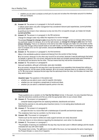 Key to Reading Tests
- whether you are able to analyse a small part of a text and not allow the information around it to interfere
with your analysis.
Questions 20-23
20. Answer: B. The answer is in paragraph 4, the fourth sentence:
It reflects action taken only after management has considered relevant past experiences, current priorities
and future objectives.
A and C are too limited in their reference to only one time. D is not specific enough, as it does not include
current priorities.
21. Answer: B. The answer is in paragraph 4, the fifth sentence:
Change for change’s sake may reflect the response of a novice manager
The phrase Change for change’s sake shows that the novice manager carries out change without having
any particular reason for doing so. A is not the right answer, as change for change’s sake does not mean
always changing. There is no reference in the text to how often changes are made. C is not correct, as the
text says that change without benefit leads to low staff morale, not that the latter is something that managers
want to increase. D is not the right answer, because an advisory committee are not colleagues, i.e. people
you work with.
22. Answer: A. The answer is in paragraph 5, the third sentence:
Many in the worldwide audience viewed and listened from the comfort of their homes.
B is not correct, because it is the other way round! C is not correct, because it was the astronauts that joked,
not people in general. D is not correct, because the text does not compare science fiction and Christmas in
the sense that one became like the other. The text means that they had similar characteristics.
23. Answer: C. The answer is in paragraph 6:
that such accidents, although unfortunate, were also inevitable.
A is not correct, because the text says that it was the second moon expedition that showed that nothing is
exciting anymore, not the space shuttle explosion. B is not correct, because there is no reference in the text
to TV. D is not correct, because the text says that the astronauts knew the risks, but this does not mean that
they were to blame.
Question type. The questions in this section test:
- whether you are able to scan a text for specific information.
- whether you can recognise a paraphrase of words and ideas.
- whether you are able to understand specific points in the text.
Questions 24-28
These questions are a variation on the Yes/ No/ Not Given format. In the exam, it is very important that you
read the instructions carefully and that you write the appropriate letter on your answer sheet.
24. Answer: C. The answer is in paragraph 7:
... computer-based programmes are replacing textbooks, blackboards and tutors.
Note that the exercise is only asking about teachers (tutors); it is not asking about textbooks and
blackboards as well.
25. Answer: F. The answer is in paragraph 8:
... will open the door to a future filled with a kaleidoscope of scientific and technical wizardry.
The vocabulary here may be a problem, but the tense is clear.
26. Answer: NG. The answer is in paragraph 7:
Factors such as the need for skilled and costly support services are rarely discussed.
In the text, there is no time reference regarding this development, even when it is discussed.
27. Answer: C. The answer is in paragraph 7:
The principles of learning are established: the way they may be best used in different settings and the results
evaluated will vary with client needs.
The answer here is tricky. The will here is not the will of the future, but has basically the same meaning as
the Present Simple i.e. every time it happens.
194 A book for IELTS
 