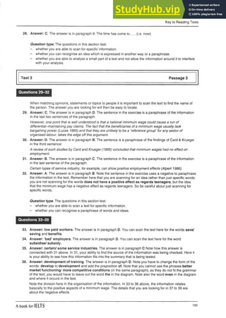 Key to Reading Tests
28. Answer: C. The answer is in paragraph 9: The time has come to ... (i.e. now).
Question type. The questions in this section test:
- whether you are able to scan for specific information.
- whether you can recognise an idea which is expressedin another wayora paraphrase.
- whether you are able to analyse a small part of a text and not allow theinformation around it to interfere
with your analysis.
Test 3 Passage 3
Questions 29-32
When matching opinions, statements or topics to people it is important to scan the text to find the name of
the person. The answer you are looking for will then be easy to locate.
29. Answer: C. The answer is in paragraph D. The sentence in the exercise is a paraphrase of the information
in the last two sentences of the paragraph:
However, one point that is well understood is that a national minimum wage could cause a run of
differential-maintaining pay claims. The fact that the beneficiaries of a minimum wage usually lack
bargaining power (Lucas 1995) and that they are unlikely to be a ‘reference group’ for any sector of
organised labour, takes the edge off this argument.
30. Answer: D. The answer is in paragraph B. The sentence is a paraphrase of the findings of Card & Krueger
in the third sentence:
A review of such studies by Card and Krueger (1995) concluded that minimum wages had no effect on
employment.
31. Answer: B. The answer is in paragraph C. The sentence in the exercise is a paraphrase of the information
in the last sentence of the paragraph:
Certain types of service industry, for example, can show positive employment effects (Alpert 1986).
32. Answer: A. The answer is in paragraph B. Note the sentence in the exercise uses a negative to paraphrase
the information in the text. Remember here that you are scanning for an idea rather than just specific words:
you are not scanning for the words does not have a positive effect as regards teenagers, but the idea
that the minimum wage has a negative effect as regards teenagers. So be careful about just scanning for
specific words.
Question type. The questions in this section test:
- whether you are able to scan a text for specific information.
- whether you can recognise a paraphrase of words and ideas.
Questions 33-39
33. Answer: low paid workers. The answer is in paragraph D. You can scan the text here for the words save/
saving and benefits.
34. Answer: ‘bad’ employers. The answer is in paragraph D. You can scan the text here for the word
subsidise/ subsidy.
35. Answer: certain/ some service industries. The answer is in paragraph C Note how this answer is
connected with 31 above. In 31, your ability to find the source of the information was being checked. Here it
is your ability to see how this information fits into the summary that is being tested.
36. Answer: development of training. The answer is in paragraph D. Note you have to change the form of the
words: develop to development and add the preposition of. Note that you cannot use the phrases better
market functioning/ more competitive conditions (in the same paragraph), as they do not fit the grammar
of the text; you would have to leave out the word the in the diagram. Note also the word even in the diagram
and where it occurs in the text.
Note the division here in the organisation of the information. In 33 to 36 above, the information relates
basically to the positive aspects of a minimum wage. The details that you are looking for in 37 to 39 are
about the negative effects.
A book for IELTS 195
 