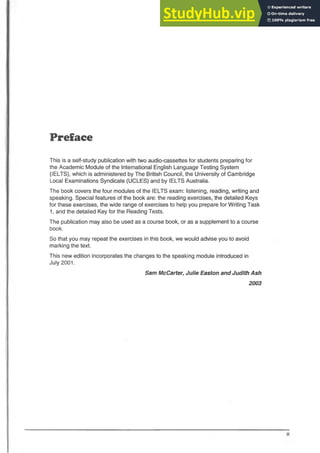 Preface
This is a self-study publication with two audio-cassettes for students preparing for
the Academic Module of the International English Language Testing System
(IELTS), which is administered by The British Council, the University of Cambridge
Local Examinations Syndicate (UCLES) and by IELTS Australia.
The book covers the four modules of the IELTS exam: listening, reading, writing and
speaking. Special features of the book are: the reading exercises, the detailed Keys
for these exercises, the wide range of exercises to help you prepare for Writing Task
1, and the detailed Key for the Reading Tests.
The publication may also be used as a course book, or as a supplement to a course
book.
So that you may repeat the exercises in this book, we would advise you to avoid
marking the text.
This new edition incorporates the changes to the speaking module introduced in
July 2001.
Sam McCarter, Julie Easton and Judith Ash
2003
 