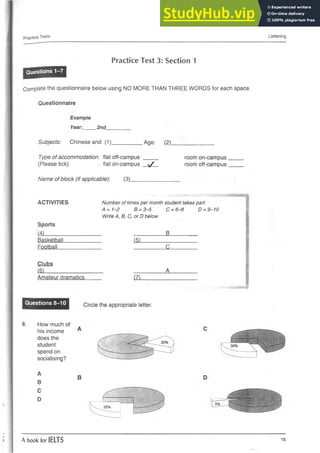 Practice Tests Listening
Practice Test 3: Section 1
Complete the questionnaire below using NO MORE THAN THREE WORDS for each space.
Questionnaire
Example
Year:____ 2nd
Subjects: Chinese and (1). Age: (2)_
Type of accommodation: flat off-campus ____
(Please tick) - flat on-campus —*/—
Name of block (if applicable): (3).
room on-campus
room off-campus
ACTIVITIES Number of times per month student takes part
D = 9—
10
4 = 1-2 B = 3-5 c= 6 -a
Write A, B, C, or D below
Sports
(4) B
Basketball (5)
Football c
Clubs
(6) A
Amateur dramatics (7)
Questions 8-10 Circle the appropriate letter.
8. How much of
his income
does the
student
spend on
socialising?
A
B
C
D
B
A book for IELTS 15
 