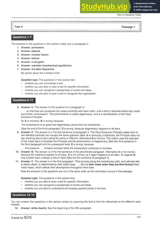 Key to Reading Tests
Test 4 Passage 1
Questions 1-7
The answers to the questions in this section relate only to paragraph 2.
1. Answer: protostars.
2. Answer: plasma.
3. Answer: nuclear fusion.
4. Answer: helium.
5. Answer: a red giant,
6. Answer: maintain (mechanical) equilibrium.
7. Answer: the Main Sequence.
Be careful about the numbers here!
Question type. The questions in this section test:
- whether you can summarise a text.
- whether you are able to scan a text for specific information.
- whether you can recognise a paraphrase of words and ideas.
- whether you are able to scan a text to recognise the organisation.
Questions 8-11
8. Answer: C. The answer to this question is in paragraph 3:
so that they are squashed into closerproximity with each other, until a limit is reached where they resist
any further compression. This phenomenon is called degeneracy, and is a manifestation of the Pauli
Exclusion Principle.
So A is incorrect. B is wrong, because:
The temperature is so great that degeneracy cannot then be maintained...
(See the end of the third paragraph). D is wrong, because degeneracy happens to all stars.
9. Answer: C. The answer is in the first sentence of paragraph 3: The Pauli Exclusion Principle states that no
two identical particles can occupy the same quantum state. A is obviously a distracter; the Principle does not
say anything about stars being the same or different. Alternative B is not true. The author uses the example
of low mass stars to illustrate the Principle and the phenomenon of degeneracy (See the third sentence in
the third paragraph and the subsequent text). D is wrong, because:
... this pressure ... remains constant while the temperature continues to increase.
10. Answer: B. The answer is in the first sentence of the penultimate paragraph. Alternative A is not correct,
because the statement applies to all stars. C is not correct, as it again happens to all stars. As regards D,
only smaller stars undergo a helium flash (See the first sentence of paragraph 4).
11. Answer: C. The answer is in the first paragraph: Theirjourney along the evolutionary path, and ultimate fate
at stellar death, is determined by their initial mass,... So it is their mass when they are first formed (their
initial mass), which affects their development throughout their lives.
Note the answers to the questions are not in the same order as the information occurs in the passage.
Question type. The questions in this section test:
- whether you are able to scan a text for specific information.
- whether you can recognise a paraphrase of words and ideas.
- whether you are able to understand and analyse specific points in the text.
Questions 12-14
You can answer the questions in this section simply by scanning the text to find the references to the different solar
masses.
12. Answer: white dwarfs. See the beginning of the fifth paragraph.
A book for IELTS 197
 