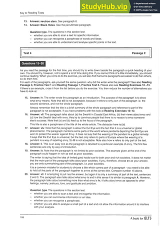 Key to Reading Tests
13. Answer: neutron stars. See paragraph 6.
14. Answer: Black Holes. See the penultimate paragraph.
Question type. The questions in this section test:
- whether you are able to scan a text for specific information.
- whether you can recognise a paraphrase of words and ideas.
- whether you are able to understand and analyse specific points in the text.
Test 4 Passage 2
Questions 15-20
As you read the passage for the first time, you should try to write down beside the paragraph a quick heading of your
own. You should try, however, not to spend a lot of time doing this. If you cannot think of a title immediately, you should
continue reading. When you come to do the exercise, you will also find that some paragraphs are easier to do than others,
so do them first.
For each of the paragraphs, ask yourself the same question: why did the writer write the paragraph? See also Reading
Passage 3, Practice Test 1 and Reading Passage 1, Practice Test 3. Please also see Reading Exercises 10-13.
If there is an example, cross it from the list before you do the exercise. You then reduce the number of alternatives you
have to look at.
15. Answer: iv. The writer wrote this paragraph as an introduction. The purpose of the paragraph is to show
what envy means. Note that xiii is not acceptable, because it refers to only part of the paragraph i.e. the
second sentence, and not the whole paragraph.
Always remember that the title is a brief summary of the whole paragraph and reference to part of the
paragraph is not acceptable. If you have problems with this look at Reading Exercises 10-13.
16. Answer: vii. The paragraph talks about (a) the Swahili in Coastal East Africa, (b) their views about envy and
(c) how the Swahili deal with envy: they try to convince people that there is no reason to envy someone
else’s success. Note that (a) and (b) lead up to the focus of the paragraph.
This title is also a paraphrase of the title of the whole article. The distracter here is (x).
17. Answer: xiv. Note that the paragraph is about the Evil Eye and the fact that it is a universal or global
phenomenon. The paragraph mentions some parts of the world where pendants depicting the Evil Eye are
worn to protect the wearer against Envy. It does not say that the wearing of the pendant is a global remedy.
It says that the Evil Eye is universal, but the text only refers to parts of Europe where the wearing of a
pendant is a way of repelling envy. So iii is not acceptable. Note also how v refers to only part of the text.
18. Answer: ii. This is an easy one as the paragraph is devoted to a particular example of envy. The first few
sentences are only by way of introduction.
19. Answer: ix. Note that the paragraph is not limited to poor societies. The example given at the end of the
paragraph could happen in rich as well as poor societies.
The writer is saying that the idea of limited good holds true for both poor and rich societies. It does not matter
that the main part of the paragraph talks about poor societies. If you, therefore, choose xv as your answer,
you are only summarising part of the paragraph, i.e. poor societies.
It is a common mistake for students to choose a title which covers part of a paragraph - you need to be able
to hold all the parts of the paragraph together to arrive at the correct title. Compare number 15 above.
20. Answer: xii. It is tempting to put i as the answer, but again it is only a summary of part of the text, sentences
2 and 3. The paragraph also talks about what envy is and in this sense it is similar to paragraph A. However,
the paragraph talks about something more than what envy is iv; it talks about envy as opposed to other
feelings, namely: jealousy, love, and gratitude and ambition.
Question type. The questions in this section test:
- whether you are able to scan a text and knit together the information.
- whether you can summarise information or an idea.
- whether you can recognise a paraphrase.
- whether you are able to analyse a small part of a text and not allow the information around it to interfere
with your analysis.
198
A book for IELTS
 