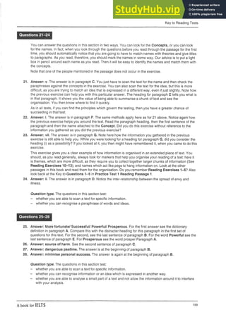 Key to Reading Tests
Questions 21-24
You can answer the questions in this section in two ways. You can look for the Concepts, or you can look
for the names. In fact, when you look through the questions before you read through the passage for the first
time, you should automatically notice that you are going to have to match names with theories and give titles
to paragraphs. As you read, therefore, you should mark the names in some way. Our advice is to put a light
box in pencil around each name as you read. Then it will be easy to identify the names and match them with
the concepts.
Note that one of the people mentioned in the passage does not occur in the exercise.
21. Answer: v. The answer is in paragraph C. You just have to scan the text for the name and then check the
paraphrases against the concepts in the exercise. You can also scan the text for the idea, but this is more
difficult, as you are trying to match an idea that is expressed in a different way, even if just slightly. Note how
the previous exercise can help you with this particular answer. The heading for paragraph C tells you what is
in that paragraph. It shows you the value of being able to summarise a chunk of text and see the
organisation. You then know where to find it quickly.
As in all tests, if you can find the principles which govern the testing, then you have a greater chance of
succeeding in that test.
22. Answer: i. The answer is in paragraph F. The same methods apply here as for 21 above. Notice again how
the previous exercise helps you around the text. Read the paragraph heading, then the first sentence of the
paragraph and then the name attached to the Concept. Did you do this exercise without reference to the
information you gathered as you did the previous exercise?
23. Answer: vii. The answer is in paragraph G. Note here how the information you gathered in the previous
exercise is still able to help you. While you were looking for a heading for paragraph G, did you consider the
heading (i) as a possibility? If you looked at it, you then might have remembered it, when you came to do this
exercise.
This exercise gives you a clear example of how information is organised in an extended piece of text. You
should, as you read generally, always look for markers that help you organise your reading of a text: here it
is themes, which are more difficult, as they require you to collect together larger chunks of information (See
Reading Exercises 10-13); and names which act like pegs to hang information on. Look at the other
passages in this book and read them for the organisation. Do you remember Reading Exercises 1-5? Also
look back at the Key to Questions 1- 6 in Practice Test 1 Reading Passage 1.
24. Answer: ii. The answer is in paragraph D. Notice the inter-relationship between the spread of envy and
illness.
Question type. The questions in this section test:
- whether you are able to scan a text for specific information.
- whether you can recognise a paraphrase of words and ideas.
Questions 25-28
25. Answer: More fortunate/ Successful/ Powerful/ Prosperous. For the first answer see the dictionary
definition in paragraph A. Compare this with the distracter heading for this paragraph in the first set of
questions for this text. For the second, see the last sentence of paragraph B. For the word Powerful see the
last sentence of paragraph E. For Prosperous see the word prosper Paragraph A.
26. Answer: source of harm. See the second sentence of paragraph C.
27. Answer: dangerous pastime. The answer is at the beginning of paragraph B.
28. Answer: minimise personal success. The answer is again at the beginning of paragraph B.
Question type. The questions in this section test:
- whether you are able to scan a text for specific information.
- whether you can recognise information or an idea which is expressedinanother way.
- whether you are able to analyse a small part of a text and not allow the informationaround it to interfere
with your analysis.
A book for IELTS 199
 