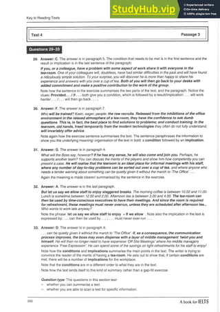 Key to Reading Tests
Test 4 Passage 3
Questions 29-33
29. Answer: C. The answer is in paragraph 5. The condition that needs to be met is in the first sentence and the
result or implication is in the last sentence of the paragraph:
If you, or a colleague, have a problem with some aspect of work share it with everyone in the
tea-room. One ofyour colleagues will, doubtless, have had similar difficulties in the past and will have found
a ridiculously simple solution. To your surprise, you will discover he is more than happy to share his
experience and answers with you over a cup of tea. Both of you will then go back to your desks with
added commitment and make a positive contribution to the work of the group.
Note how the sentence in the exercise summarises the two parts of the text, and the paragraph. Notice the
clues: Provided... / If... both give you a condition, which is followed by a result/implication:... will work
h a r d e r w i l l then go back-----
30. Answer: F. The answer is in paragraph 7.
Who will be trained? Keen, eager, people: the raw recruits. Released from the inhibitions of the office
environment in the relaxed atmosphere of a tea-room, they have the confidence to ask dumb
questions. This is, in fact, the best place to find solutions to problems; and conduct training. In the
tearoom, old hands, freed temporarily from the modern technologies they often do not fully understand,
will invariably offer advice.
Note again how the exercise sentence summarises the text. The sentence paraphrases the information to
show you the underlying meaning/ organisation of the text in bold: a condition followed by an implication.
31. Answer: G. The answer is in paragraph 4.
What will the Boss say, however? If he has any sense, he will also come and join you. Perhaps, he
supports another team? You can discuss the merits of the players and show him how competently you can
present a case. He will realise that the tearoom is an ideal place for informal meetings with his staff,
where any number of day-to-day problems can be sorted out over a cup of tea, and where anyone who
needs a tender warning about something can be quietly given it without the march to ‘The Office’. ....
Again the meaning is made clearer/ summarised by the sentence in the exercise.
32. Answer: A. The answer is in the last paragraph.
But let us say we allow staff to enjoy staggered breaks. The morning coffee is between 10.00 and 11.00.
Lunch is sometime between 12.00 and 2.00. Afternoon tea is between 3.00 and 4.00. The tea-room can
then be used by time-conscious executives to have their meetings. And since the room is required
for refreshment, these meetings must never overrun, unless they are scheduled after afternoon tea...
Who wants to work late anyway?
Note the phrase let us say we allow staff to enjoy = If we allow . Note also the implication in the text is
expressed by:... can then be used by . must never over-run ...
33. Answer: D. The answer is in paragraph 4:
... can be quietly given it without the march to ‘The Office’. If, as a consequence, the communication
process improves, the boss may even dispense with a layer of middle management ‘twixt you and
himself. He will then no longer need to have expensive 'Off Site Meetings’ where his middle managers
experience ’Free Expression’. He can spend some of the savings on light refreshments for his staff to enjoy!
Note how the conditions and implications summarise the main points in the text. The writer is trying to
convince the reader of the merits of having a tea-room. He sets out to show that, if certain conditions are
met, there will be a number of implications for the workplace.
Note that the conditions are in a different order to what they are in the text.
Note how the text lends itself to this kind of summary rather than a gap-fill exercise.
Question type. The questions in this section test:
- whether you can summarise a text.
- whether you are able to scan a text for specific information.
200 A book for IELTS
 