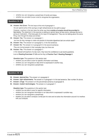 Key to Reading Tests
- whether you can recognise a paraphrase of words and ideas.
- whether you are able to scan a text to recognise the organisation.
Questions 34-38
34. Answer: Not Given. The text says at the end of paragraph 4:
He can spend some of the savings on light refreshments for his staff to enjoy!
However, nowhere in the text does the writer say that a variety of snacks should be provided in
tea-rooms. The statement in the exercise is stating an opinion about all tea-rooms, whereas the text is
giving an implication, /7the boss gets rid of a layer of management. They are not talking about the same
thing, even though the ideas are similar!
35. Answer: Yes. The answer is in paragraph 1:
but how do they manage to make one packet of chocolate digestives last one whole week?
36. Answer: Yes. The answer is in paragraph 3, in the first sentence.
37. Answer: No. The answer is in paragraph 6 in the second sentence:
They are normal people in their everyday lives, but there are
38. Answer: Yes. The answer is in paragraph 7:
in the relaxed atmosphere of a tea-room, they have the confidence to ask dumb questions.
Look at Reading Exercises 17-22 and the Key to Practice Test 1 Reading Passage 2.
Question type. The questions in this section test:
- whether you are able to scan for specific information and ideas.
- whether you can recognise an idea which is expressedinanother way.
- whether you can recognise a paraphrase.
Questions 39-42
39. Answer: damned few. The answer is in paragraph 2
40. Answer: light refreshments. The answer is in paragraph 4 in the last sentence. See number 34 above.
41. Answer: cringe. The answer is in the penultimate sentence of paragraph 8.
42. Answer: modern technologies. The answer is in paragraph 7.
Question type. The questions in this section test:
- whether you are able to scan for specific information.
- whether you can recognise information or an idea whichis expressed in another way.
- whether youcan recognise a paraphrase.
- whether youare able to analyse a small part of a text and not allow the information around it to interfere
with your analysis.
A book for IELTS 201
 