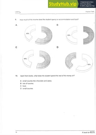 Listening Practice Tests
9. How much of his income does the student spend on accommodation and food?
B
10. Apart from books, what does the student spend the rest of his money on?
A small luxuries like chocolate and cakes.
B lots of luxuries.
C food.
D small luxuries.
16 A book for IELTS
 