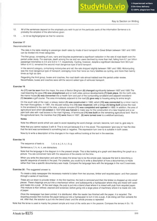 Key to Section on Writing
12. All of the sentences depend on the emphasis you wish to put on the particular parts of the information Sentence a is
probably the simplest of the alternatives given.
13. ... is not as big/large/great as that for science.
Exercise 17
Reconstructed text.
The data in the table relating to passenger death rates by mode of land transport in Great Britain between 1981 and 1993
can be divided into three categories.
The first group, consisting of cars, vans and bicycles experienced a significant reduction in the rate of road death over the
period under study. For example, death among the car and van users declined by more than half, falling from 6.1 per billion
passenger kilometres to 3.0 and 3.8 to 1.7, respectively. Cycling, however, despite a significant decrease from 56.9 per
billion to 41.3, remained the second most dangerous type of land transport.
In the second category, comprising motorcycles and rail, the rate dropped slightly between 1981and 1993. Motorcycling
was the most dangerous type of transport, averaging more than twice as many fatalities as cycling, and more than twenty
times as high as cars.
Regarding the third group, buses and coaches, the road death rate almost trebled over the periodunder review.
Nevertheless, buses and coaches were still the second safest type of vehicular transport.
Exercise 18
As (17) can be seen from the maps, the area of Barton Bingham (6) changed significantly between 1937 and 1995.The
road bisecting the area (16) was straightened and on both sides various developments (7) took place. On the north side,
the manor house (8) was converted into a health farm and part of the surrounding scrubland and adjacent woodland
(1) became a golf course. The area immediately adjacent to the road (3) gave way to housing along its entire length.
On the south side of the road, a railway station (5) was constructed in 1990, which (15) was connected by a minor road to
the main thoroughfare. In 1991, the disused railway line (10) was reopened, with a bridge (4) being built across the road.
In the scrubland to the east of the lake, a leisure complex (11) was completed and opened in 1993. In addition, the area of
agricultural land which (2) existed in 1937 (13) was halved to make way for the construction of a new hospital and a car
park both also with road access to the main highway. A farmhouse (14) was built on the remaining agricultural land. Next to
the agricultural land, the marshes that (12) were there in 1937, (9) were turned over to a wildfowl sanctuary.
Notes
Note the different words which are used to avoid repeating the word change: convert, become, turn over to, give way to.
Note that you cannot replace 3 with 9. This is not just because 9 is in the plural. The expression ‘give way to’ has the idea
that the land was surrendered to something bad or negative. The expression turn over to is suitable in both cases.
Now try to write a description of the changes in the maps without looking at the text in the exercise.
Exercise 19
The sequence of texts is: I, d, o, a, j, k, c, i, b, g
Sentences e, f, h, m, n, are distracters.
Note that the language in the diagram is in the present simple. This is like looking at a graph and describing the graph as a
picture. You are concerned here with the sequence of the events not the time.
When you write the description and add the dates the tense has to be the simple past, because the text is describing a
specific sequence of events in the past. For practice, you could try to write a description of how a documentary is made
rather than how a specific documentary was made. Compare the language here with the language in the next 5 exercises.
Exercise 20 : The suggested answer is:
To create a daily newspaper the necessary material is taken from two sources, timber and recycled paper, and then passed
through a series of machines.
Trees are cut down to provide timber. In the first machine, the bark is removed and then the timber is chopped up into small
pieces. These chippings are put into a mechanical refiner, and subsequently a hydrapulper where they are mixed with water
and made into a pulp. At the next stage, the pulp is put into a blend chest where it is mixed with pulp from recycled paper.
This mixture is then refined, cleaned and screened, before going into a large piece of machinery where it is made into rolls
of paper.
Once the newspaper has been printed, it is distributed. After the reader has finished with the paper, it is recycled. The
recycling process first involves the paper being put into a hydrapulper to turn it into a pulp. A de-inking cell then extracts the
ink. After that, the solution is put into the blend chest: and the whole process is repeated.
Note that the tense is used is mainly the present simple and most of the verbs are in the passive. Compare the tenses in Ex. 19.
A book for IELTS 209
 