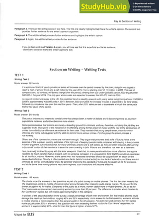 Key to Section on Writing
Paragraph 3. There are two extra pieces of text here. The first one clearly highlights that this is the writer’s opinion. The second text
provides further evidence for the writer’s opinion/ argument.
Paragraph 4. The additional text provides further evidence and highlights the writer’s opinon.
Paragraph 5. Again, the additional text provides further evidence.
If you go back and read Version A again, you will now see that it is superficial and lacks evidence.
Moreover it does not frame the writer’s opinions well.
Section on Writing - Writing Tests
TEST 1
Writing Task 1
Model answer: 163 words
It is estimated that UK yearly private car sales will increase over the period covered by the chart, rising in two stages to
reach a high of almost three and a half million by the year 2014, from a starting point of 1.5 million in 2003. The sale of
company cars, by contrast, will barely change over the period, climbing from just under 250,000 cars in 2003 tojust under
500,000 in the year 2014. The only year where sales are expected to exceed the 500,000 mark is 2010.
As regards motorcycle sales in the UK, the predicted trend is steadily upwards with yearly sales rising from just over 150,000 in
2003 to approximately 400,000 units in 2014. Between 2003 and 2005 the increase in sales is expected to be fairly steep,
followed by a moderate rise over the next five years. Then, after 2011 sales are set to accelerate at much the same pace
thefirst two years of the period.
Writing Task 2
Model answer: 319 words
The use of prisons as a means to combat crime has always been a matter of debate and is becoming more so as prison
populations increase, and crimes become more violent.
Some people believe that prisons are merely a breeding ground for criminals, and are, therefore, not doing the job they are
supposed to do. They point to the incidence of re-offending among former prison in-mates and the rise in the seriousness of
crimes committed by re-offenders as evidence for their case. They maintain that young people enter prison for minor
offences and come out equipped with the skills to commit more serious crimes. For this group the prison process is
not working.
Others are of the opinion that prisons are not harsh enough. They argue that prisoners lead a life of luxury inside at the
expense of the taxpayer, quoting estimates of the high cost of keeping people inside compared with staying in luxury hotels.
Another argument put forward is that, for many criminals, prisons are a soft option, as they are often released after serving
only a small portion of their sentence to ease the over-crowding in jails. Prisons are, therefore, not seen as a deterrent.
I am personally inclined to agree with the latter viewpoint. I feel that, to make penal institutions more effective, the regime
needs to be much harsher than at present, with no sentence remission. It is unrealistic to think that this would be a panacea
for all the ills ofprisons. However, at the same time, this increased harshness should be coupled with an attack on the
causes behind crime. Poverty is often quoted as a factor behind criminal activity as is a lack of education, but there are rich
criminals as well as well-educated ones. By generally improving the standard of living and the quality of life for everyone,
and at the same time making prisons very harsh regimes, such institutions will become effective.
TEST 2
Writing Task 1
Model answer: 198 words
The charts show the answers to two questions as part of a public survey on mobile phones. The first bar chart reveals that
the disapproval rating for mobile phones is higher among females than males by quite a large margin, 70 per cent for the
former as against 45 for males. Compared to the public as a whole, women object more to mobile phones. As far as the
'Yes’ responses are concerned, men outstrip women by more than 50 per cent. The difference is smaller when it comes to
the 'Don’t know’ replies, but with males again being higher in this category.
In answer to the second question in the survey, a large percentage of both men and women feel that mobile phones could
damage the health of their children, roughly 45% and 55% respectively. /4s in answer to the first question, women’s attitude
to mobile phones is more negative than the general public in the All category. For both men and women, the ’No’ replies
make up just under 30% in answer to this question with men exceeding women. /4s for the ’Don’t know’ responses, for
women it is approximately 20%, while for men the figure is higher, at about 27%.
A book for IELTS 211
 