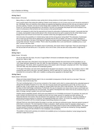 Key to Section on Writing
Writing Task 2
Modal answer: 319 words
Mercy killing is a highly contentious issue, giving rise to strong emotions on both sides of the debate.
Some people believe that ending the suffering of fellow human beings is an act of mercy and as such should be enshrined in
law. Admittedly, there are instances where people are experiencing appalling suffering and the only way out seems to be to
end that suffering. However, are we as human beings able to decide when the life of another person should be ended?
Surely not! That would be presumptuous in the extreme. And who is to guarantee that people will not be murdered in the
name of euthanasia so that someone can have access to their personal wealth.
Whilst I am prepared to admit that the arguments put forward by advocates of euthanasia are forceful, I personally feel that
it is totally unacceptable to take another person’s life. Doctors are bound by oath to preserve the life of their fellow human
beings and as such should not be forced into a situation where they are legally bound to terminate a life.
And what about the possibility of a mistake being made and the wrong person being killed? The advocates of euthanasia
will no doubt say that there will be safeguards to guarantee that this will not happen. But there is a whole catalogue of
human error that flies in the face of this argument: babies have been switched, people given the wrong doses of medicine,
wrong limbs removed. The list is endless. There is also the possibility that a cure could become available just as, orjust
after, a person has been killed.
Once we have embarked upon the slippery slope of euthanasia, who knows where it might lead. There are some things in
life that are best left well alone and, in my opinion, this is one of them. Once we start who knows where it might lead to.
TEST 3
Writing Task 1
Model Answer: 164 words
As can be seen from the maps, the area of Laguna Beach witnessed considerable change over the 40-year
period from 1950 to 1990.
In 1950, there were only a few beach huts at the back of the beach between the sand dunes and the woodland, but, by
1970, these had been replaced by villas. By 1990, the villas themselves, in turn, had given way to a hotel with an adjacent
swimming-pool. The dunes, which occupied the area on the western side of the beach, remained until 1970. Then between
1970 and 1990, they were replaced with landscaped gardens.
To the east of the beach, the track which originally led to the beach huts became a main road. The woodland, which in 1950
covered the area south of the track, had been cleared by 1970 to make way for a caravan park. This, in turn, had been
converted into a carpark by 1990, and, in addition, a surfing school appeared on the beach itself.
Writing Task 2
Model answer: 345 words
Stress and stress-related illnesses seem to be an unavoidable consequence of the life most of us now lead. There are,
of course, many forces at play here.
The main contributing factor is the growing complexity of the modern world, which is compounded by the undoubted speed of
change that pervades all aspects of our lives. Not very long ago people were guaranteed a job for life, but this is now no
longer the case. In fact, people may be obliged to change career more than once in their life-times. The root cause here is
the pace at which technology is developing. Furthermore, the use of computers now means that we have to work faster and
are at the same time expected to be more accurate. The speed of development also means that we are constantly living in a
state of change, having to update more and more frequently.
Another cause is population growth, which puts more pressure on our immediate environment. For example, the roads and
public transport are becoming more crowded and there are ever longer queues for hospitals and other services. As
resources become more scarce, they also become more expensive, which adds to the pressure. The easy availability of
goods puts enormous pressure on everyone, but especially families with children. Of course, the media only serves to
compound the problem with the constant barrage of advertising directed at the public.
Although there are many factors behind the stress in our lives, and they are continuing to grow, there are several courses of
action open to everyone. The most important of these is education. Health services could, for example, embark upon a
massive stress-awareness campaign to make individuals and families aware of some of the contributing factors. This would
increase people’s threshold of coping with and managing stress. Employers could also be involved by running relaxation
classes and making work less stressful for their employees, and themselves.
The problem is there and is growing, but solutions are available and as in all previous situations, human beings have the
capacity to adapt and survive.
212
A book for IELTS
 