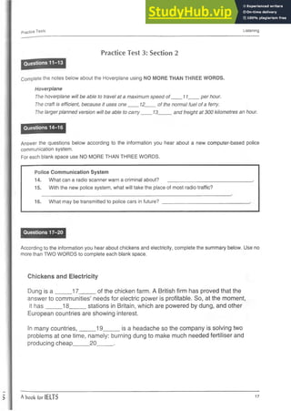 Practice Tests Listening
Practice Test 3: Section 2
Questions 11-13
Complete the notes below about the Hoverplane using NO MORE THAN THREE WORDS.
Hoverplane
The hoverplane will be able to travel at a maximum speed of____11____ per hour.
The craft is efficient, because it uses one____12__ of the normal fuel of a ferry.
The larger planned version will be able to carry____13_____ and freight at 300 kilometres an hour.
Questions 14-16
Answer the questions below according to the information you hear about a new computer-based police
communication system.
For each blank space use NO MORE THAN THREE WORDS.
Police Communication System
14. What can a radio scanner warn a criminal about? _________________
15. With the new police system, what will take the place of most radio traffic?
16. What may be transmitted to police cars in future?
Questions 17-20
According to the information you hear about chickens and electricity, complete the summary below. Use no
more than TWO WORDS to complete each blank space.
Chickens and Electricity
Dung is a _____17_____ of the chicken farm. A British firm has proved that the
answer to communities’ needs for electric power is profitable. So, at the moment,
it has_____18_____ stations in Britain, which are powered by dung, and other
European countries are showing interest.
In many countries,_____19_____ is a headache so the company is solving two
problems at one time, namely: burning dung to make much needed fertiliser and
producing cheap_____20_____.
A book for IELTS 17
 