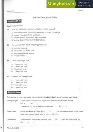 Practice Tests
Listening
Practice Test 3: Section 4
Circle the correct letter.
31. What four qualities do actresses and actors need to survive?
A fear, determination, persistence and ability to accept a challenge.
B hunger, thirst, persistence and talent.
C hunger, determination, talent and persistence.
D anxiety, doggedness, talent and persistence.
32. The unemployment rate in the acting profession is
A around 70 percent.
B between 80 and 90 per cent.
C not mentioned in the lecture.
D over 90 per cent.
33. Actors, on average, work
A 10 weeks per year.
B 11 weeks per year.
C 7 weeks per year.
D 12 weeks per year.
*
34. Actresses, on average, work
A 14 weeks per year.
B 17 weeks per year.
C 7 weeks per year.
D 12 weeks per year.
Complete the lecture notes below. Use NO MORE THAN FOUR WORDS to complete each space.
Finding an agent Except in special circumstances, agents have to see actors or actresses in some
kind of .35.
For example, they can send a show-reel with their .36.
Equity Cards Getting work without an Equity Card is______37______.The main disadvantage ofthe new system
is that there are more people going for the_____38_____.
Photographs Photographs are essential and they have to be_____39_____, black and white and the size
of a _____40_____.
A book for IELTS 19
 