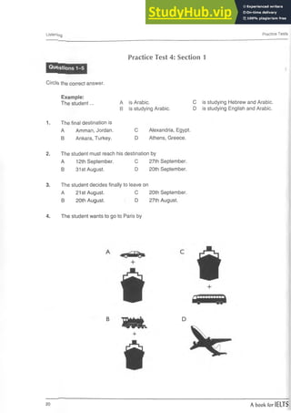 Listening Practice Tests
Practice Test 4: Section 1
Circle^ the correct answer.
1.
Example:
The student...
The final destination is
A Amman, Jordan.
B Ankara, Turkey.
A is Arabic.
B is studying Arabic.
C Alexandria, Egypt.
D Athens, Greece.
C is studying Hebrew and Arabic.
D is studying English and Arabic.
2. The student must reach his destination by
A 12th September. C 27th September.
B 31st August. D 20th September.
3. The student decides finally to leave on
A 21st August. C 20th September.
B 20th August.  D 27th August.
4. The student wants to go to Paris by
B
r
<
r
v
+
D
20 A book for IELTS
 