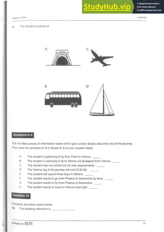 Practics Tests Listening
5 . The student is afraid of
Questions 6-9
. C
^ _ _ T U N N E L _ ^
m V -
B
Tick the four pieces of information below which give correct details about the rest of the journey.
Then write the answers A-H in Boxes 6-9 on your answer sheet.
A The student is planning to fly from Paris to Vienna. ___
B The student is planning to fly to Athens via Budapest from Vienna.
C The student has not sorted out his visa requirements. _____
D The Vienna leg of the journey will cost £142.80. _____
E The student will spend three days in Athens. _____
F The student wants to go from Piraeus to Alexandria byferry. ____
G The student wants to fly from Piraeus to Alexandria. _______
H The student wants to travel to Vienna overnight. _____
Complete the blank space below.
10* The booking reference is _
A book for IELTS 21
 