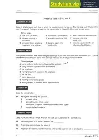Listening Practice Tests
Practice Test 4: Section 4
Questions 31-33
■ ■ ■ ■ I
Below is a list of steps (A-l), four of which the speaker took in her career. The first step is A. What are the
next three steps? Write your answers in the correct order in Boxes 31-33 on your answer sheet.
Career steps
A took an MA in music.
D followed a course in
journalism.
G a music critic on a national
newspaper on a retainer.
Questions 34-36
The speaker mentions four disadvantages to being a music critic. One has been marked for you. Tick the
other three disadvantages. Write your answers in Boxes 34-36 on your answer sheet.
Disadvantages
A being pestered by the concert-goers while working
B being bothered by enthusiastic accountants
C the loneliness
D having to deal with people on the telephone
E the low pay
F being glamorous
G meeting uninteresting people
H writing reviews of concerts within tight time limits
Question 37
Circle the correct letter.
37. As regards travelling, the speaker...
A enjoys it a little.
B goes abroad ten times a year.
C visits other European countries at least ten times a year.
D goes to Iceland regularly.
Questions 38-40
Using NO MORE THAN THREE WORDS for each space, complete the blanks below.
38. Michael Ignatieff’s TV series dealt with the__________ .
39. The critic’s job is to foster the talent o f___________ .
40. As people are so unsure of themselves, what a critic says can act as an objective
B worked as a proof-reader. C was a freelance features writer.
E entered the editorial field. F became a full-time
music critic
H became a part-time I became a sub-editor for an
music critic. educational publication.
24
A book for IELTS
 