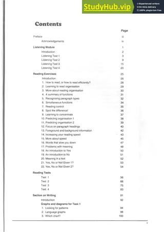 Contents
Page
Preface iii
Acknowledgements iv
Listening Module 1
Introduction 2
Listening Test 1 3
Listening Test 2 9
Listening Test 3 15
Listening Test 4 20
Reading Exercises 25
Introduction 26
1. How to read, or how to read efficiently? 28
2. Learning to read organisation 29
3. More about reading organisation 30
4. A summary of functions 31
5. Recognising paragraph types 32
6. Simultaneous functions 34
7. Reading control 35
8. Spot the difference! 36
9. Learning to concentrate 37
10. Predicting organisation 1 38
11. Predicting organisation 2 39
12. Focus on paragraph headings 40
13. Foreground and background information 42
14. Increasing your reading speed - 43
15. More about speed 45
16. Words that slow you down 47
17. Problems with meaning 48
18. An introduction to Yes 50
19. An introduction to No 51
20. Meaning in a text 52
21. Yes, No or Not Given 1? 53
22. Yes, No or Not Given 2? 54
Reading Tests
Test 1 56
Test 2 66
Test 3 75
Test 4 83
Section on Writing 91
Introduction 92
Graphs and diagrams for Task 1
1. Looking for patterns 94
2. Language graphs 98
3. Which chart? 100
v
 