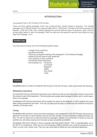 Reading Exercises 1 to 22
INTRODUCTION
The Reading Test in IELTS lasts for 60 minutes.
There are three reading passages, which may include pictures, graphs, tables or diagrams. The reading
passages are of different length, from approximately 500 to 1,000 words. The total for the three passages is
between 1,500 and 2,500. Each reading passage has several different types of questions, which may be
printed either before or after the passage. Often the texts and the questions become more difficult as you
read from Passage 1 to 3.
Question type
You may have to answer any of the following question types:
- multiple choice questions
- gap-filling exercises
- matching paragraph headings with paragraphs in the Reading Passage
- matching the two parts of split sentences
- short answers to open questions
- Yes/No/Not Given statements
- the completion of - sentences
- summaries
- diagrams
- tables
- flow charts
- notes
Problems
Candidates have a number of problems with this part of the IELTS exam, which may include the following:
Misreading instructions
It is important that you read all the instructions very carefully so that you are clear about what is required for
the answer to each of the questions. The instructions are usually clear and easy to follow, and, in some cases,
there is an example.
Candidates think that the instructions will be exactly the same as the textbook or other material they have
been using to prepare for the exam. This may not always be the case, so make sure you read the instructions
carefully in the exam itself.
Timing
Candidates often achieve a lower score than expected in this component of the IELTS exam, because they
spend too much time on some sections and do not finish the test. It is very important to attempt to finish the
test. You will not have time to read and enjoy the passages; instead, you should learn to work out what the
question you are doing requires and find each answer as quickly as possible.
Candidates often find it difficult to leave a question that they cannot answer. This is understandable, but in
the IELTS it is disastrous. While you are not answering a difficult question you could be answering two or
three, or even more, easier ones. Then you can come back to those you have left blank afterwards.
26 A book for IELTS
 