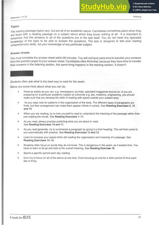 Exercises 1 to 22 Reading
Topics
The reading passage topics vary, but are all of an academic nature. Candidates sometimes panic when they
are faced with a reading passage on a subject about which they know nothing at all. It is important to
remember that the answers to all of the questions are in the text itself. You do not need any specialist
knowledge of the topic to be able to answer the questions. The test is designed to test your reading
comprehension skills, not your knowledge of any particular subject.
Answer sheets
You must complete the answer sheet within 60 minutes. You will not have extra time to transfer your answers
from the question paper to your answer sheet. Candidates often think that, because they have time to transfer
their answers in the listening section, the same thing happens in the reading section. It doesn’t.
Students often ask what is the best way to read for the exam.
Below are some hints about what you can do.
• Read as widely as you can, e.g. newspapers, journals, specialist magazines and so on. if you are
preparing for a particular academic subject at university e.g. law, medicine, engineering, you should
make sure that you develop the skills of reading with speed outside your subject area.
• As you read, look for patterns in the organisation of the texts. The different types of paragraphs are
finite, but their arrangement can make them appear infinite in variety. See Reading Exercises 5,12
and 13.
• When you are reading, try to train yourself to read to understand the meaning of the passage rather than
just reading the words. See Reading Exercises 1-11.
• As you read, always practise predicting what you are about to read.
See Reading Exercises 10 and 11.
• As you read generally, try to summarise a paragraph by giving it a brief heading. This will then come to
you automatically with practice. See Reading Exercises 12 and 13.
• Learn to increase your speed while still reading the organisation and meaning of a passage. See
Reading Exercises 14-16.
• Students often focus on words they do not know. This is dangerous in the exam, as it wastes time. You
have to learn to let go and look at the overall meaning. See Reading Exercise 16.
• Spend a specific period each day reading.
• Don’t try to focus on all of the above at one time. Even focusing on one for a shortperiod of time each
day is tiring.
A book for IELTS 27
 