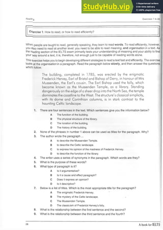 Reading Exercises 1 to 22
Exercise 1: How to read, or how to read efficiently?
When people are taught to read, generally speaking, they learn to read w ords. To read efficiently, however,
you ajso need to read at another level: you need to be able to read meaning, and organisation in a text. As
the reading section of the IELTS exam primarily tests your understanding of meaning and your ability to find
your way around a text, it is, therefore, not enough just to be capable of reading words alone.
This Exercise helps you to begin developing different strategies to read a text fast and efficiently. The exercise
looks at the organisation in a paragraph. Read the paragraph below slow ly, and then answer the questions
which follow.
The building, completed in l 785, was erected by the enigmatic
Frederick Hervey, Earl of Bristol and Bishop of Derry, in honour of Mrs
Mussenden, the Earl's cousin. The Earl Bishop used the folly, which
became known as the Mussenden Temple, as a library. Standing
dangerously on the edge of a sheer drop into the North Sea, the temple
dominates the coastline to the West. The structure's classical simplicity,
with its dome and Corinthian columns, is in stark contrast to the
haunting Celtic landscape.
1. There are four sentences in the text. Which sentences give you the information below?
A The function of the building.
B The physical structure of the library.
C The location of the building.
D The history of the building.
2. None of the phrases in number 1 above can be used as titles for the paragraph. Why?
3. The author wrote the paragraph ...
A to describe the Mussenden Temple.
B to describe the Celtic landscape.
C to express his opinion of the madness of Frederick Hervey.
D to describe the function of the library.
4. The writer uses a series of synonyms in the paragraph. Which words are they?
5. What is the purpose of these words?
6. What type of paragraph is it?
A Is it argumentative?
B Is it a cause and effect paragraph?
C Does it express an opinion?
D Is it descriptive?
7. Below is a list of titles. Which is the most appropriate title for the paragraph?
A The enigmatic Frederick Hervey.
B The mystery of the Celtic landscape.
C The Mussenden Temple.
D The classicism of Frederick Hervey’s folly.
8. What is the relationship between the first sentence and the second?
9. What is the relationship between the third sentence and the fourth?
28 A book for IELTS
 