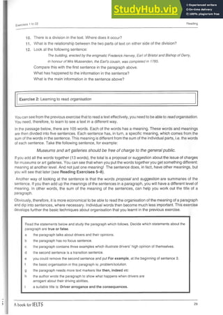 Exercises 1 to 22 Reading
10. There is a division in the text. Where does it occur?
1 1. What is the relationship between the two parts of text on either side of the division?
12. Look at the following sentence:
The building, erected by the enigmatic Frederick Hervey, Earl of Bristol and Bishop of Derry,
in honour of Mrs Mussenden, the Earl’s cousin, was completed in 1785.
Compare this with the first sentence in the paragraph above.
What has happened to the information in the sentence?
What is the main information in the sentence above?
Exercise 2: Learning to read organisation
You can see from the previous exercise that to read a text effectively, you need to be able to read organisation.
You need, therefore, to learn to see a text in a different way.
In the passage below, there are 105 words. Each of the words has a meaning. These words and meanings
are then divided into five sentences. Each sentence has, in turn, a specific meaning, which comes from the
sum of the words in the sentence. This meaning is different from the sum of the individual parts, i.e. the words
of each sentence. Take the following sentence, for example:
Museums and art galleries should be free of charge to the general public.
If you add all the words together (13 words), the total is a proposal or suggestion about the issue of charges
for museums or art galleries. You can see that when you put the words together you get something different:
meaning at another level. And not just one meaning! The sentence does, in fact, have other meanings, but
you will see that later (see Reading Exercises 5-8).
Another way of looking at the sentence is that the words proposal and suggestion are summaries of the
sentence. If you then add up the meanings of the sentences in a paragraph, you will have a different level of
meaning. In other words, the sum of the meaning of the sentences, can help you work out the title of a
paragraph.
Obviously, therefore, it is more economical to be able to read the organisation of the meaning of a paragraph
and dip into sentences, where necessary. Individual words then become much less important. This exercise
develops further the basic techniques about organisation that you learnt in the previous exercise.
Read the statements below and study the paragraph which follows. Decide which statements about the
paragraph are true or false.
a the paragraph talks about drivers and their opinions,
b the paragraph has no focus sentence.
c the paragraph contains three examples which illustrate drivers’ high opinion of themselves,
d the second sentence is a transition sentence.
e you could remove the second sentence and put For example,at the beginning of sentence 3.
f the basic organisation in this paragraph is: problem/solution.
g the paragraph needs more text markerslike then, indeed etc
h the author wrote the paragraph to show what happens when drivers are
arrogant about their driving abilities.
i a suitable title is: Driver arrogance and the consequences.
A book for IELTS 29
 