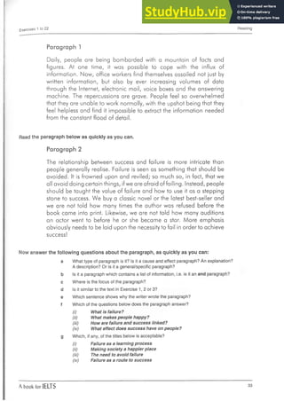 Exercises 1 to 22 Reading
Paragraph 1
Daily, people are being bombarded with a mountain of facts and
figures. At one time, it was possible to cope with the influx of
information. Now, office workers find themselves assailed not just by
written information, but also by ever increasing volumes of data
through the Internet, electronic mail, voice boxes and the answering
machine. The repercussions are grave. People feel so overwhelmed
that they are unable to work normally, with the upshot being that they
feel helpless and find it impossible to extract the information needed
from the constant flood of detail.
Read the paragraph below as quickly as you can.
Paragraph 2
The relationship between success and failure is more intricate than
people generally realise. Failure is seen as something that should be
avoided. It is frowned upon and reviled; so much so, in fact, that we
all avoid doing certain things, if we are afraid of failing. Instead, people
should be taught the value of failure and how to use it as a stepping
stone to success. We buy a classic novel or the latest best-seller and
we are not told how many times the author was refused before the
book came into print. Likewise, we are not told how many auditions
an actor went to before he or she became a star. More emphasis
obviously needs to be laid upon the necessity to fail in order to achieve
success!
Now answer the following questions about the paragraph, as quickly as you can:
a What type of paragraph is it? Is it a cause and effect paragraph? An explanation?
A description? Or is it a general/specific paragraph?
b Is it a paragraph which contains a list of information, i.e. is it an and paragraph?
c Where is the focus of the paragraph?
d Is it similar to the text in Exercise 1, 2 or 3?
e Which sentence shows why the writer wrote the paragraph?
f Which of the questions below does the paragraph answer?
(i) What is failure?
(ii) What makes people happy?
(iii) How are failure and success linked?
(iv) What effect does success have on people?
g Which, if any, of the titles below is acceptable?
(i) Failure as a learning process
(ii) Making society a happier place
(iii) The need to avoid failure
(iv) Failure as a route to success
A book for IELTS 33
 