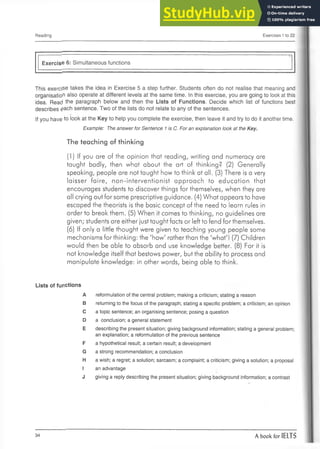 Reading Exercises 1 to 22
Exercise 6: Simultaneous functions
This exercise takes the idea in Exercise 5 a step further. Students often do not realise that meaning and
organisation also operate at different levels at the same time. In this exercise, you are going to look at this
idea. Read the paragraph below and then the Lists of Functions. Decide which list of functions best
describes £ach sentence. Two of the lists do not relate to any of the sentences.
If you have to look at the Key to help you complete the exercise, then leave it and try to do it another time.
Example: The answer for Sentence 1is C. For an explanation look at the Key.
The teaching of thinking
(1) If you are of the opinion that reading, writing and numeracy are
taught badly, then what about the art of thinking? (2) Generally
speaking, people are not taught how to think at all. (3) There is a very
laisser faire, non-interventionist approach to education that
encourages students to discover things for themselves, when they are
all crying out for some prescriptive guidance. (4) What appears to have
escaped the theorists is the basic concept of the need to learn rules in
order to break them. (5) When it comes to thinking, no guidelines are
given; students are either just taught facts or left to fend for themselves.
(6) If only a little thought were given to teaching young people some
mechanisms for thinking: the 'how' ratherthan the 'what'! (7) Children
would then be able to absorb and use knowledge better. (8) For it is
not knowledge itself that bestows power, but the ability to process and
manipulate knowledge: in other words, being able to think.
Lists of functions
A reformulation of the central problem; making a criticism; stating a reason
B returning to the focus of the paragraph; stating a specific problem; a criticism; an opinion
C a topic sentence; an organising sentence; posing a question
D a conclusion; a general statement
E describing the present situation; giving background information; stating a general problem;
an explanation; a reformulation of the previous sentence
F a hypothetical result; a certain result; a development
G a strong recommendation; a conclusion
H a wish; a regret; a solution; sarcasm; a complaint; a criticism; giving a solution; a proposal
I an advantage
J giving a reply describing the present situation; giving background information; a contrast
34 A book for IELTS
 