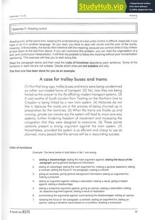 Exercises 1 to 22 Reading
Exercise 7: Reading control
Reading and, at the same time, keeping the understanding of a text under control is difficult, especially if you
have to do it in another language. As you read, you have to deal with words and the sum of the words:
meaning. Unfortunately, the words often interfere with the meaning, because you cannot climb on top of them
to look down at the text from above. If you can overcome this problem, you can read the organisation of a
text, and control your interpretation. It will then be possible to follow the meaning without your concentration
wandering. This exercise will help you to start doing this.
Read the paragraph below and then read the Lists of functions describing each sentence. Some of the
functions in each list are not suitable. Decide which ones are not suitable and why.
The first one has been done for you as an example.
A case for trolley buses and trams
(1) Not that long ago, trolley buses and trams were being condemned
as rather out-moded forms of transport. (2) Yet, now they arebeing
hailed as the answer to the ills afflicting modern transport systems. (3)
A vast swathe of South London from Tooting on the Northern Line to
Croydon is being linked by a new tram system. (4) Motorists do not
like it, because the roads are in the process of being churned up in
preparation for the tramlines. (5) When the trams are finally up and
running, private car owners say the system will lead to more one-way
systems, further hindering freedom of movement and increasing the
congestion that they were designed to overcome. (6) These points
certainly present a strong argument against the tram system. (7)
Nonetheless, provided the system is as efficient and cheap to use as
planned, many people feel the service will be a resounding success.
Lists of functions
Example: The items below in bold italics in No. 1are wrong.
1.stating a disadvantage; stating the main argument against; stating the focus of the
paragraph, giving general background information
2. stating an advantage; stating the main argument for; making a general statement; stating
a contrast; stating the focus of the paragraph; making a criticism
3. giving an example; giving general background information; stating an argument for;
making a proposal
4. stating an argument against; stating a reservation; stating a result; giving a reason
against; stating a disadvantage
5. stating a subjective argument against; giving an opinion; stating a reservation; stating
an objective argument against; stating a result or implication
6. summarising the arguments against; summarising the disadvantages; stating an opinion
7. restating the focus of the paragraph; a contrast; stating an argument for; stating an
opinion; stating a tentative result based on a condition; drawing a conclusion
A book for IELTS 35
 
