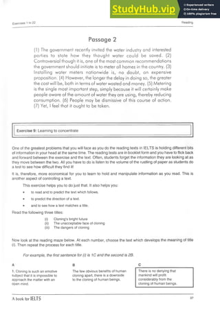 Exercises 1 to 22 Reading
Passage 2
(1) The government recently invited the water industry and interested
parties to state how they thought water could be saved. (2)
Controversial though it is, one of the most common recommendations
the government should initiate is to meter all homes in the country. (3)
Installing water meters nationwide is, no doubt, an expensive
proposition. (4) However, the longer the delay in doing so, the greater
the cost will be, both in terms of water wasted and money. (5) Metering
is the single most important step, simply because it will certainly make
people aware of the amount of water they are using, thereby reducing
consumption. (6) People may be dismissive of this course of action.
(7) Yet, I feel that it ought to be taken.
Exercise 9: Learning to concentrate
One of the greatest problems that you will face as you do the reading texts in IELTS is holding different bits
of information in your head at the same time. The reading tests are in booklet form and you have to flick back
and forward between the exercise and the text. Often, students forget the information they are looking at as
they move between the two. All you have to do is listen to the volume of the rustling of paper as students do
a test to see how difficult they find it!
It is, therefore, more economical for you to learn to hold and manipulate information as you read. This is
another aspect of controlling a text.
This exercise helps you to do just that. It also helps you:
•to read and to predict the text which follows.
• to predict the direction of a text.
• and to see how a text matches a title.
Read the following three titles:
(i) Cloning’s bright future
(ii)The unacceptable face of cloning
(iii) The dangers of cloning
Now look at the reading maze below. At each number, choose the text which develops the meaning of title
(i). Then repeat the process for each title.
For example, the first sentence for (i) is 1C and the second is 2B.
1. Cloning is such an emotive
subject that it is impossible to
approach the matter with an
open mind.
B
The few obvious benefits of human
cloning apart, there is a downside
to the cloning of human beings.
There is no denying that
mankind will profit
considerably from the
cloning of human beings.
A book for IELTS 37
 