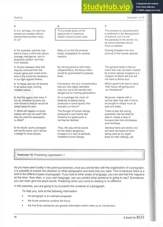 Reading Exercises 1 to 22
A
2. Is it, perhaps, the fact that
people are created without
parents that horrifies many
of us?
3. For example, parents may
want to have a child with above
average intelligence, who is
physically perfect and free
from disease.
4. Certain disease traits that
may be removed from the
human gene pool could some
time in the future be necessary
in our fight against illness.
5. To those who do not believe
in an active God, cloning
violates nature.
6. And the agony that most, if
not all, childless couples are
now forced to endure would be
swept away for ever.
7. What will happen to those
babies who are not sold? Will
they be used for spareparts,
or killed?
8. No doubt, such a prospect
will horrify some, but it will be
a delight to most people.
B
The process gives us the
opportunity to maximise
certain valued human traits.
Many of us find the process
totally unpalatable for several
reasons.
By cloning persons with these
characteristics, the future infant
would be guaranteed to possess
them.
Conversely, the very characteristics
that are now highly desirable
may turn out to be harmful and
dangerous for coming generations.
Or is it perhaps the vision of
batteries of babies being
produced in some factory that
arouses our horror?
The thought of human beings
produced in such farms like
chickens for spare-parts is
not that far-fetched.
Thus, the way will be paved
for the rather dangerous
prospect of a race of perfectly
modelled human beings.
C
The process is unquestionably
a landmark in the development
of science, but it is not
the panacea to the world’s ills,
as some scientists would
have us believe.
Cloning threatens the very
survival of the human species.
The general belief is that an
infant who has not been created
by human sexual congress is a
violation of God’s will and will
not have a divine soul.
Which parent will want to deny
their future off-spring such
an inheritance?
Moreover, babies with a
sell-by-date may well in future
be bought in shops much as
pets are today.
There is also the strong
possibility that we shall be
able to create a race of
humans free from all disease
and handicap.
Identical twins are clones, but
we have not heard of twins
being used as an organ
bank for their siblings, yet.
Exercise 10: Predicting organisation 1
As you have seen briefly in the previous exercise, once you are familiar with the organisation of a paragraph,
it is possible to predict the direction of other paragraphs and texts that you read. This is because there is a
limit to the different types of paragraph. If you look at other areas of language, you can see that this happens
all the time. How often, in your own language, can you predict what someone is going to say? Sometimes,
you can even give the exact words. Predicting when you come to reading is no different.
In this exercise, you are going to try to predict the contents of a paragraph.
To help you, look at the following information:
• the paragraph is an example paragraph.
• the fourth sentence contains the focus.
• the first three sentences are general information which make up an introduction.
38 A book for IELTS
 
