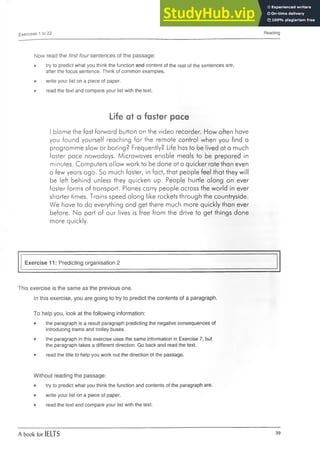 Exercises 1 to 22 Reading
Now read the first four sentences of the passage:
• try to predict what you think the function and content of the rest of the sentences are,
after the focus sentence. Think of common examples.
• write your list on a piece of paper.
• read the text and compare your list with the text.
Life at a faster pace
I blame the fast forward button on the video recorder. How often have
you found yourself reaching for the remote control when you find a
programme slow or boring? Frequently? Life has to be lived at a much
faster pace nowadays. Microwaves enable meals to be prepared in
minutes. Computers allow work to be done at a quicker rate than even
a few years ago. So much faster, in fact, that people feel that they will
be left behind unless they quicken up. People hurtle along on ever
faster forms of transport. Planes carry people across the world in ever
shorter times. Trains speed along like rockets through the countryside.
We have to do everything and get there much more quickly than ever
before. No part of our lives is free from the drive to get things done
more quickly.
Exercise 11: Predicting organisation 2
This exercise is the same as the previous one.
In this exercise, you are going to try to predict the contents of a paragraph.
To help you, look at the following information:
• the paragraph is a result paragraph predicting the negative consequences of
introducing trams and trolley buses.
• the paragraph in this exercise uses the same information in Exercise 7, but
the paragraph takes a different direction. Go back and read the text.
• read the title to help you work out the direction of the passage.
Without reading the passage:
• try to predict what you think the function and contents of the paragraph are.
• write your list on a piece of paper.
• read the text and compare your list with the text.
A book for IELTS 39
 