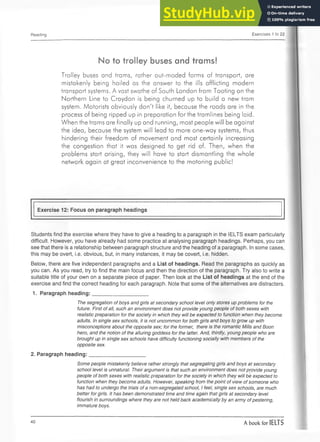 Reading Exercises 1 to 22
No to trolley buses and trams!
Trolley buses and trams, rather out-moded forms of transport, are
mistakenly being hailed as the answer to the ills afflicting modern
transport systems. A vast swathe of South London from Tooting on the
Northern Line to Croydon is being churned up to build a new tram
system. Motorists obviously don't like it, because the roads are in the
process of being ripped up in preparation for the tramlines being laid.
When the trams are finally up and running, most people will be against
the idea, because the system will lead to more one-way systems, thus
hindering their freedom of movement and most certainly increasing
the congestion that it was designed to get rid of. Then, when the
problems start arising, they will have to start dismantling the whole
network again at great inconvenience to the motoring public!
Exercise 12: Focus on paragraph headings
Students find the exercise where they have to give a heading to a paragraph in the IELTS exam particularly
difficult. However, you have already had some practice at analysing paragraph headings. Perhaps, you can
see that there is a relationship between paragraph structure and the heading of a paragraph. In some cases,
this may be overt, i.e. obvious, but, in many instances, it may be covert, i.e. hidden.
Below, there are five independent paragraphs and a List of headings. Read the paragraphs as quickly as
you can. As you read, try to find the main focus and then the direction of the paragraph. Try also to write a
suitable title of your own on a separate piece of paper. Then look at the List of headings at the end of the
exercise and find the correct heading for each paragraph. Note that some of the alternatives are distracters.
1. Paragraph heading:___________________
The segregation of boys and girls at secondary school level only stores up problems for the
future. First of all, such an environment does not provide young people of both sexes with
realistic preparation for the society in which they will be expected to function when they become
adults. In single sex schools, it is not uncommon for both girls and boys to grow up with
misconceptions about the opposite sex; for the former, there is the romantic Mills and Boon
hero, and the notion of the alluring goddess for the latter. And, thirdly, young people who are
brought up in single sex schools have difficulty functioning socially with members of the
opposite sex.
2. Paragraph heading:___________________
Some people mistakenly believe rather strongly that segregating girls and boys at secondary
school level is unnatural. Their argument is that such an environment does not provide young
people of both sexes with realistic preparation for the society in which they will be expected to
function when they become adults. However, speaking from the point of view of someone who
has had to undergo the trials of a non-segregated school, I feel, single sex schools, are much
better for girls. It has been demonstrated time and time again that girls at secondary level
flourish in surroundings where they are not held back academically by an army ofpestering,
immature boys.
40 A book for IELTS
 