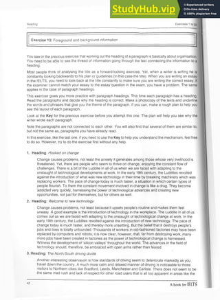 Reading Exercises 1 to 22
Exercise 13: Foreground and background information
You saw in the previous exercise that working out the heading of a paragraph is basically about organisation.
You need to be able to see the thread of information going through the text connecting the information to a
heading.
Most people think of analysing the title as a forward-looking exercise. Yet, when a writer is writing he is
constantly looking backwards to his plan or guidelines (in this case the title). When you are writing an essay
in the IELTS, you need to look back at the title constantly to make sure you are writing the correct essay. If
the examiner cannot match your essay to the essay question in the exam, you have a problem. The same
applies in the case of paragraph headings.
This exercise gives you more practice with paragraph headings. This time each paragraph has a heading.
Read the paragraphs and decide why the heading is correct. Make a photocopy of the texts and underline
the words and phrases that give you the theme of the paragraph. If you can, make a rough plan to help you
see the layout of each paragraph.
Look at the Key for the previous exercise before you attempt this one. The plan will help you see why the
writer wrote each paragraph.
Note the paragraphs are not connected to each other. You will also find that several of them are similar to,
but not the same as, paragraphs you have already read.
In this exercise, like the last one, if you need to use the Key to help you understand the mechanism, feel free
to do so. However, try to do the exercise first without any help.
1. Heading: Hooked on change
Change causes problems, not least the anxiety it generates among those whose very livelihood is
threatened. Yet, there are people who seem to thrive on change, enjoying the constant flow of
challenges. There is a bit of the Luddite in all of us when we are faced with adapting to the
onslaught of technological developments at work. In the early 19th century, the Luddites revolted
against the introduction of what was new technology in their time by breaking machinery which was
replacing workers. The pace of change today is much faster, a situation in which certain types of
people flourish. To them the constant movement involved in change is like a drug. They become
addicted very quickly, harnessing the power of technological advances and creating new
opportunities, not just for themselves, but for others as well.
2. Heading: Welcome to new technology
Change causes problems, not least because it upsets people’s routine and makes them feel
uneasy. A good example is the introduction of technology in the workplace. The Luddite in all of us
comes out as we are faced with adapting to the onslaught of technological change at work. In the
early 19th century, the Luddites revolted against the introduction of new technology. The pace of
change today is much faster, and thereby more unsettling. But the belief that it destroys people’s
jobs and lives is totally unfounded. Thousands of workers in old-fashioned factories may have been
replaced by computers and robots; it is now clear, however, that, far from destroying work, many
more jobs have been created in factories as the power of technological change is harnessed.
Witness the development of ‘silicon valleys’ throughout the world. The advances in the field of
technology should, therefore, be embraced with open arms rather than feared.
t
3. Heading: The North/South driving divide
Another interesting observation is how standards of driving seem to deteriorate markedly as you
travel down the country. A much more calm and relaxed manner of driving is noticeable to those
visitors to Northern cities like Bradford, Leeds, Manchester and Carlisle. There does not seem to be
the same mad rush and lack of respect for other road users that is all too apparent in areas like the
42
A book for IELTS
 