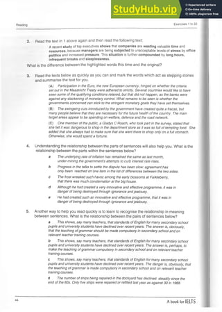 Reading Exercises 1 to 22
2. Read the text in 1 above again and then read the following text:
A recent study of top executives shows that companies are wasting valuable time and
resources, because managers are being subjected to unacceptable levels of stress by office
politics and increased pressure. This situation is further compounded by long hours,
infrequent breaks and sleeplessness.
What is the difference between the highlighted words this time and the original?
3. Read the texts below as quickly as you can and mark the words which act as stepping stones
and summarise the text for you.
(A) Participation in the Euro, the new European currency, hinged on whether the criteria
set out in the Maastricht Treaty were adhered to strictly. Several countries would like to have
seen some of the qualifying conditions relaxed, but that did not happen, as the banks were
against any slackening of monetary control. What remains to be seen is whether the
governments concerned can stick to the stringent monetary goals they have set themselves.
(B) The swingeing cuts introduced by the government have created quite a fracas, but
many people believe that they are necessary for the future health of the country. The main
target areas appear to be spending on welfare, defence and the road network.
(C) One member of the public, a Gladys C Roach, who took part in the survey, stated that
she felt it was dangerous to shop in the department store as it was so full of tempting food. She
added that she always had to make sure that she went there to shop only on a full stomach.
Otherwise, she would spend a fortune.
4. Understanding the relationship between the parts of sentences will also help you. What is the
relationship between the parts within the sentences below?
a The underlying rate of inflation has remained the same as last month,
under-mining the government’s attempts to curb interest rate rises.
b Progress in the talks to settle the dispute has been slow: agreement has
only been reached on one item in the list of differences between the two sides.
c The frost wreaked such havoc among the early blossoms at Farkleberry,
that there was much consternation at the big house.
d Although he had created a very innovative and effective programme, it was in
danger of being destroyed through ignorance andjealousy.
e He had created such an innovative and effective programme, that it was in
danger of being destroyed through ignorance andjealousy.
5. Another way to help you read quickly is to learn to recognise the relationship in meaning
between sentences. What is the relationship between the pairs of sentences below?
a This shows, say many teachers, that standards of English for many secondary school
pupils and university students have declined over recent years. The answer is, obviously,
that the teaching of grammar should be made compulsory in secondary school and on
relevant teacher training courses.
b This shows, say many teachers, that standards of English for many secondary school
pupils and university students have declined over recent years. The answer is, perhaps, to
make the teaching of grammar compulsory in secondary school and on relevant teacher
training courses.
c This shows, say many teachers, that standards of English for many secondary school
pupils and university students have declined over recent years. The danger is, obviously, that
the teaching of grammar is made compulsory in secondary school and on relevant teacher
training courses.
d The number of ships being repaired in the dockyard has declined steadily since the
end of the 60s. Only five ships were repaired or refitted last year as against 30 in 1968.
44
A book for IELTS
 