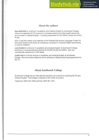 About the authors
Sam McCarter is a lecturer in academic and medical English at Southwark College,
where he organises IELTS courses for overseas doctors and other health personnel,
and courses in medical English - including preparation for the OSCE component of the
PLAB.
Sam is also the creator and organiser of the Nuffield Self-access Language Project for
Overseas Doctors and works as a freelance consultant in medical English specialising
in tropical medicine.
Julie Easton is a lecturer in academic and medical English at Southwark College,
teaching on courses preparing doctors for the IELTS and the OSCE. Julie has
considerable experience in both areas.
Judith Ash is a former lecturer in academic and medical English at Southwark
College. She now writes freelance and is working on distance learning programmes for
IELTS.
About Southwark College
Southwark College has an international reputation as a centre for teaching IELTS and
medical English. The College is situated in the centre of London.
Telephone: 0207 815 1600 and Fax: 0207 261 1301.
 