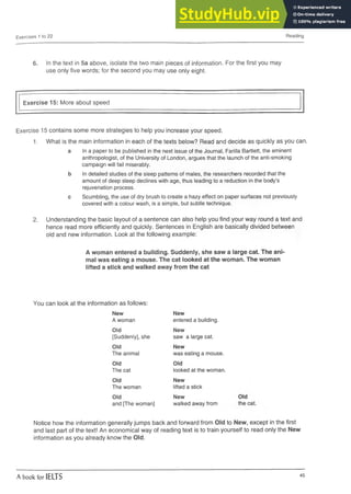 Exercises 1 to 22 Reading
6. In the text in 5a above, isolate the two main pieces of information. For the first you may
use only five words; for the second you may use only eight.
Exercise 15: More about speed
Exercise 15 contains some more strategies to help you increase your speed.
1. What is the main information in each of the texts below? Read and decide as quickly as you can.
a In a paper to be published in the next issue of the Journal, Farilla Bartlett, the eminent
anthropologist, of the University of London, argues that the launch of the anti-smoking
campaign will fail miserably.
b In detailed studies of the sleep patterns of males, the researchers recorded that the
amount of deep sleep declines with age, thus leading to a reduction in the body’s
rejuvenation process.
c Scumbling, the use of dry brush to create a hazy effect on paper surfaces not previously
covered with a colour wash, is a simple, but subtle technique.
2. Understanding the basic layout of a sentence can also help you find your way round a text and
hence read more efficiently and quickly. Sentences in English are basically divided between
old and new information. Look at the following example:
A woman entered a building. Suddenly, she saw a large cat. The ani­
mal was eating a mouse. The cat looked at the woman. The woman
lifted a stick and walked away from the cat
You can look at the information as follows:
New New
A woman entered a building.
Old New
[Suddenly], she saw a large cat.
Old New
The animal was eating a mouse.
Old Old
The cat looked at the woman.
Old New
The woman lifted a stick
Old New
and [The woman] walked away from
Notice how the information generally jumps back and forward from Old to New, except in the first
and last part of the text! An economical way of reading text is to train yourself to read only the New
information as you already know the Old.
A book for IELTS 45
 