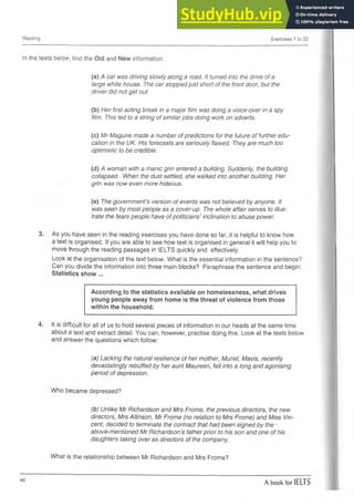 Reading Exercises 1 to 22
In the texts below, find the Old and New information.
(a) A car was driving slowly along a road. It turned into the drive of a
large white house. The car stopped just short of the front door, but the
driver did not get out.
(b) Her first acting break in a major film was doing a voice-over in a spy
film. This led to a string of similarjobs doing work on adverts.
(c) Mr Maguire made a number of predictions for the future of further edu­
cation in the UK. His forecasts are seriously flawed. They are much too
optimistic to be credible.
(d) A woman with a manic grin entered a building. Suddenly, the building
collapsed. When the dust settled, she walked into another building. Her
grin was now even more hideous.
(e) The government’s version of events was not believed by anyone. It
was seen by most people as a cover-up. The whole affair serves to illus­
trate the fears people have of politicians’ inclination to abuse power.
3. As you have seen in the reading exercises you have done so far, it is helpful to know how
a text is organised. If you are able to see how text is organised in general it will help you to
move through the reading passages in IELTS quickly and effectively.
Look at the organisation of the text below. What is the essential information in the sentence?
Can you divide the information into three main blocks? Paraphrase the sentence and begin:
Statistics show...
According to the statistics available on homelessness, what drives
young people away from home is the threat of violence from those
within the household.
4. It is difficult for all of us to hold several pieces of information in our heads at the same time
about a text and extract detail. You can, however, practise doing this. Look at the texts below
and answer the questions which follow:
(a) Lacking the natural resilience of her mother, Muriel, Mavis, recently
devastatingly rebuffed by her aunt Maureen, fell into a long and agonising
period of depression.
Who became depressed?
(b) Unlike Mr Richardson and Mrs Frome, the previous directors, the new
directors, Mrs Allinson, Mr Frome (no relation to Mrs Frome) and Miss Vin­
cent, decided to terminate the contract that had been signed by the •
above-mentioned Mr Richardson’s father prior to his son and one of his
daughters taking over as directors of the company.
What is the relationship between Mr Richardson and Mrs Frome?
46
A book for IELTS
 