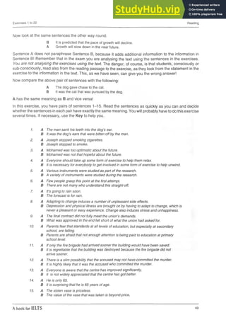 Exercises 1 to 22 Reading
Now look at the same sentences the other way round:
B It is predicted that the pace of growth will decline.
A Growth will slow down in the near future.
Sentence A does not paraphrase Sentence B, because it adds additional information to the information in
Sentence B! Remember that in the exam you are analysing the text using the sentences in the exercises.
You are not analysing the exercises using the text. The danger, of course, is that students, consciously or
sub-consciously, read also from the reading passage to the exercise, as they look from the statement in the
exercise to the information in the text. This, as we have seen, can give you the wrong answer!
Now compare the above pair of sentences with the following:
A The dog gave chase to the cat.
B It was the cat that was pursued by the dog.
A has the same meaning as B and vice versa!
In this exercise, you have pairs of sentences 1-15. Read the sentences as quickly as you can and decide
whether the sentences in each pair have exactly the same meaning. You will probably have to do this exercise
several times. If necessary, use the Key to help you.
1. A The man sank his teeth into the dog’s ear.
B It was the dog’s ears that were bitten off by the man.
2. A Joseph stopped smoking cigarettes.
B Joseph stopped to smoke.
3. A Mohamed was too optimistic about the future.
B Mohamed was not that hopeful about the future.
4. A Everyone should take up some form of exercise to help them relax.
B It is necessary for everybody to get involved in some form of exercise to help unwind.
5. A Various instruments were studied as part of the research.
B A variety of instruments were studied during the research.
6. A Few people grasp this point at the first attempt.
B There are not many who understand this straight-off.
7. A It’s going to rain soon.
B The forecast is for rain.
8. A Adapting to change induces a number of unpleasant side effects.
B Depression and physical illness are brought on by having to adapt to change, which is
never a pleasant or easy experience. Change also induces stress and unhappiness.
9. A The final contract did not fully meet the union’s demands.
B What was approved in the end fell short of what the union had asked for.
10. A Parents fear that standards at all levels of education, but especially at secondary
school, are falling.
B Parents are afraid that not enough attention is being paid to education at primary
school level.
11. A If only the fire brigade had arrived sooner the building would have been saved.
B It is regrettable that the building was destroyed because the fire brigade did not
arrive sooner.
12. A There is a slim possibility that the accused may not have committed the murder.
B It is highly likely that it was the accused who committed the murder.
13. A Everyone is aware that the centre has improved significantly.
B It is not widely appreciated that the centre has got better.
14. A He is only 65.
B It is surprising that he is 65 years of age.
15. A The stolen vase is priceless.
B The value of the vase that was taken is beyond price.
A book for IELTS 49
 